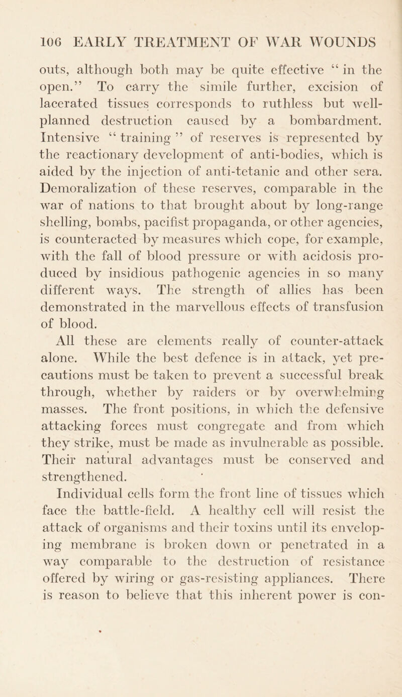 outs, although both may be quite effective “ in the open.” To carry the simile further, excision of lacerated tissues corresponds to ruthless but well- planned destruction caused by a bombardment. Intensive “ training ” of reserves is represented by the reactionary development of anti-bodies, which is aided by the injection of anti-tetanic and other sera. Demoralization of these reserves, comparable in the war of nations to that brought about by long-range shelling, bombs, pacifist propaganda, or other agencies, is counteracted by measures which cope, for example, with the fall of blood pressure or with acidosis pro¬ duced by insidious pathogenic agencies in so many different ways. The strength of allies has been demonstrated in the marvellous effects of transfusion of blood. All these are elements really of counter-attack alone. While the best defence is in attack, yet pre¬ cautions must be taken to prevent a successful break through, whether by raiders or by overwhelming masses. The front positions, in which the defensive attacking forces must congregate and from which they strike, must be made as invulnerable as possible. * Their natural advantages must be conserved and strengthened. Individual cells form the front line of tissues which face the battle-field. A healthy cell will resist the attack of organisms and their toxins until its envelop¬ ing membrane is broken down or penetrated in a way comparable to the destruction of resistance offered by wiring or gas-resisting appliances. There is reason to believe that this inherent power is con-