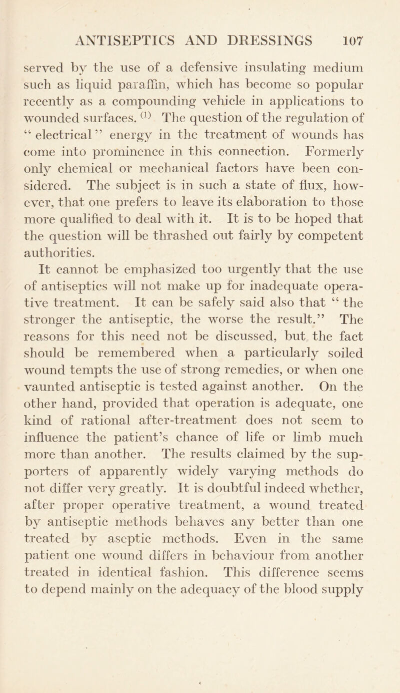 served by the use of a defensive insulating medium such as liquid paraffin, which has become so popular recently as a compounding vehicle in applications to wounded surfaces.(1) The question of the regulation of “electrical” energy in the treatment of wounds has come into prominence in this connection. Formerly only chemical or mechanical factors have been con¬ sidered. The subject is in such a state of flux, how¬ ever, that one prefers to leave its elaboration to those more qualified to deal with it. It is to be hoped that the question will be thrashed out fairly by competent authorities. It cannot be emphasized too urgently that the use of antiseptics will not make up for inadequate opera¬ tive treatment. It can be safely said also that “ the stronger the antiseptic, the worse the result.” The reasons for this need not be discussed, but the fact should be remembered when a particularly soiled wound tempts the use of strong remedies, or when one vaunted antiseptic is tested against another. On the other hand, provided that operation is adequate, one kind of rational after-treatment does not seem to influence the patient’s chance of life or limb much more than another. The results claimed by the sup¬ porters of apparently widely varying methods do not differ very greatly. It is doubtful indeed whether, after proper operative treatment, a wound treated by antiseptic methods behaves any better than one treated by aseptic methods. Even in the same patient one wound differs in behaviour from another treated in identical fashion. This difference seems to depend mainly on the adequacy of the blood supply