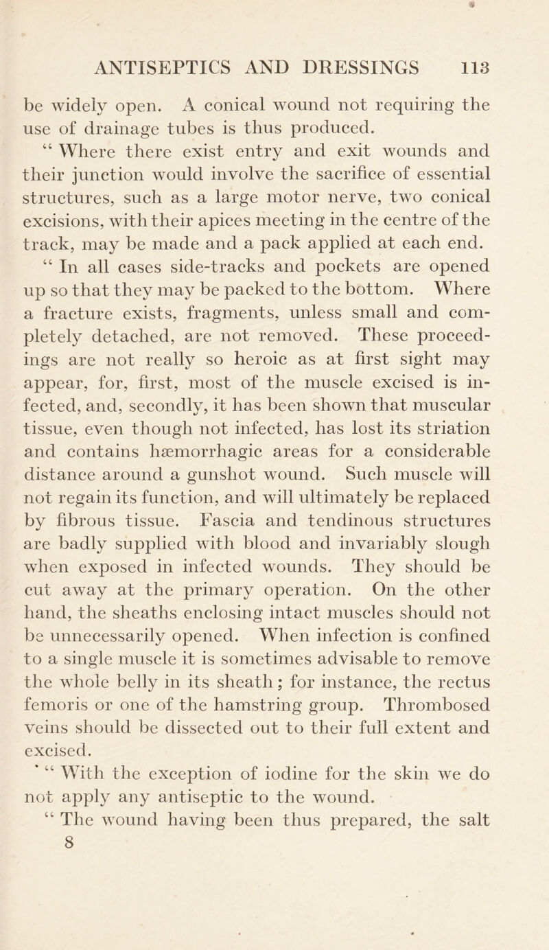 be widely open. A conical wound not requiring the use of drainage tubes is thus produced. “ Where there exist entry and exit wounds and their junction would involve the sacrifice of essential structures, such as a large motor nerve, two conical excisions, with their apices meeting in the centre of the track, may be made and a pack applied at each end. “ In all cases side-tracks and pockets are opened up so that they may be packed to the bottom. Where a fracture exists, fragments, unless small and com¬ pletely detached, are not removed. These proceed¬ ings are not really so heroic as at first sight may appear, for, first, most of the muscle excised is in¬ fected, and, secondly, it has been shown that muscular tissue, even though not infected, has lost its striation and contains haemorrhagic areas for a considerable distance around a gunshot wound. Such muscle will not regain its function, and will ultimately be replaced by fibrous tissue. Fascia and tendinous structures are badly supplied with blood and invariably slough when exposed in infected wounds. They should be cut away at the primary operation. On the other hand, the sheaths enclosing intact muscles should not be unnecessarily opened. When infection is confined to a single muscle it is sometimes advisable to remove the whole belly in its sheath; for instance, the rectus femoris or one of the hamstring group. Thrombosed veins should be dissected out to their full extent and excised. With the exception of iodine for the skin we do not apply any antiseptic to the wound. “ The wound having been thus prepared, the salt 8