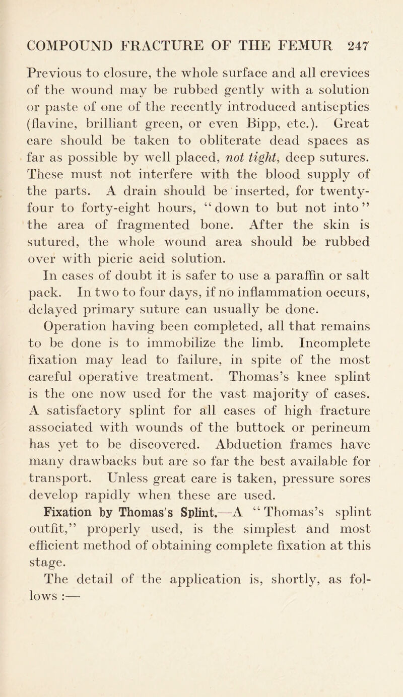 Previous to closure, the whole surface and all crevices of the wound may be rubbed gently with a solution or paste of one of the recently introduced antiseptics (flavine, brilliant green, or even Bipp, etc.). Great care should be taken to obliterate dead spaces as far as possible by well placed, not tight, deep sutures. These must not interfere with the blood supply of the parts. A drain should be inserted, for twenty- four to forty-eight hours, “down to but not into” the area of fragmented bone. After the skin is sutured, the whole wound area should be rubbed over with picric acid solution. In cases of doubt it is safer to use a paraffin or salt pack. In two to four days, if no inflammation occurs, delayed primary suture can usually be done. Operation having been completed, all that remains to be done is to immobilize the limb. Incomplete fixation may lead to failure, in spite of the most careful operative treatment. Thomas’s knee splint is the one now used for the vast majority of cases. A satisfactory splint for all cases of high fracture associated with wounds of the buttock or perineum has yet to be discovered. Abduction frames have many drawbacks but are so far the best available for transport. Unless great care is taken, pressure sores develop rapidly when these are used. Fixation by Thomas’s Splint.—A “ Thomas’s splint outfit,” properly used, is the simplest and most efficient method of obtaining complete fixation at this stage. The detail of the application is, shortly, as fol¬ lows :—