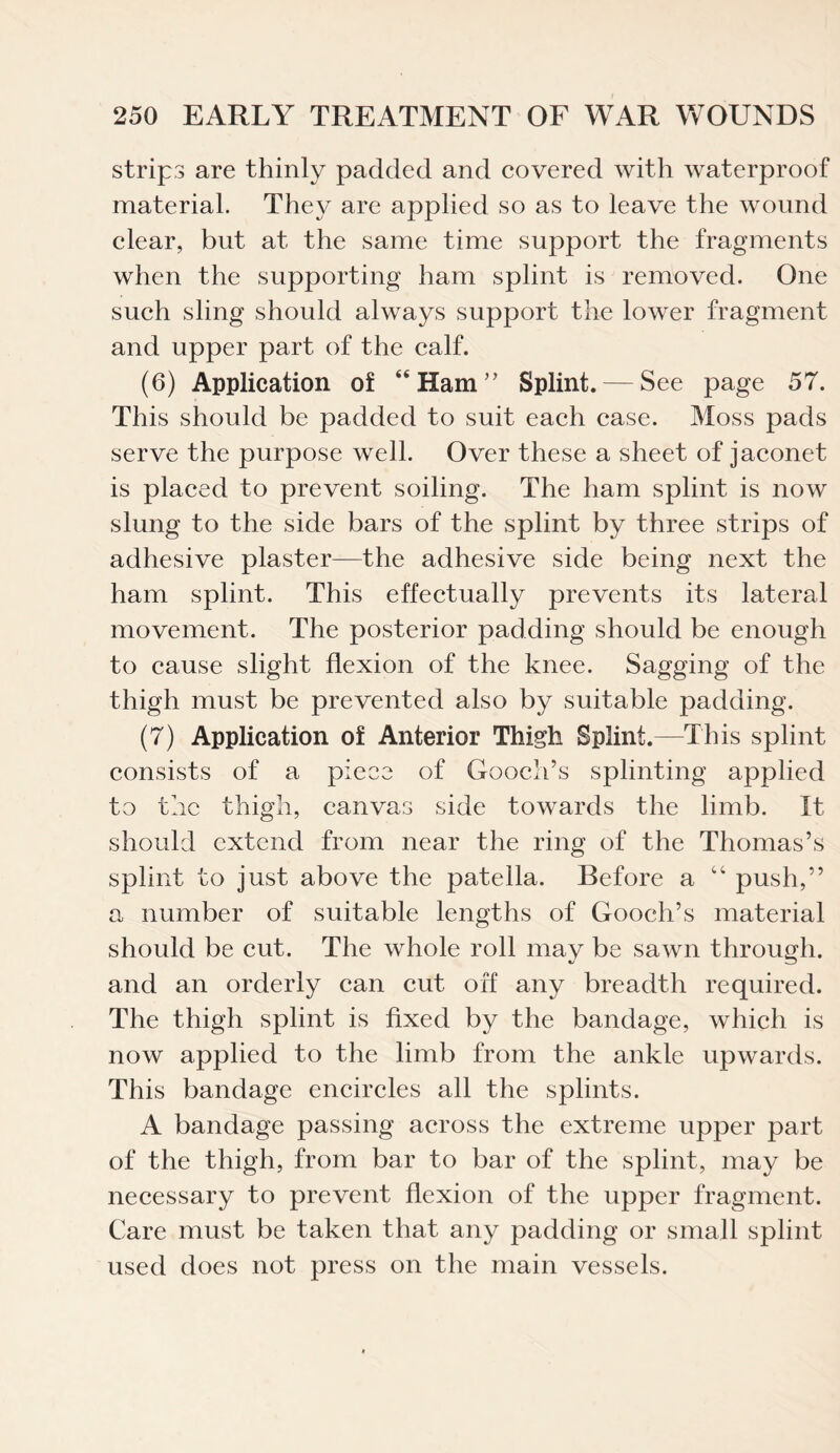 strips are thinly padded and covered with waterproof material. They are applied so as to leave the wound clear, but at the same time support the fragments when the supporting ham splint is removed. One such sling should always support the lower fragment and upper part of the calf. (6) Application of “Ham” Splint. — See page 57. This should be padded to suit each case. Moss pads serve the purpose well. Over these a sheet of jaconet is placed to prevent soiling. The ham splint is now slung to the side bars of the splint by three strips of adhesive plaster—the adhesive side being next the ham splint. This effectually prevents its lateral movement. The posterior padding should be enough to cause slight flexion of the knee. Sagging of the thigh must be prevented also by suitable padding. (7) Application of Anterior Thigh Splint.—This splint consists of a piece of Gooch’s splinting applied to the thigh, canvas side towards the limb. It should extend from near the ring of the Thomas’s splint to just above the patella. Before a “ push,” a number of suitable lengths of Gooch’s material should be cut. The whole roll may be sawn through, and an orderly can cut off any breadth required. The thigh splint is fixed by the bandage, which is now applied to the limb from the ankle upwards. This bandage encircles all the splints. A bandage passing across the extreme upper part of the thigh, from bar to bar of the splint, may be necessary to prevent flexion of the upper fragment. Care must be taken that any padding or small splint used does not press on the main vessels.