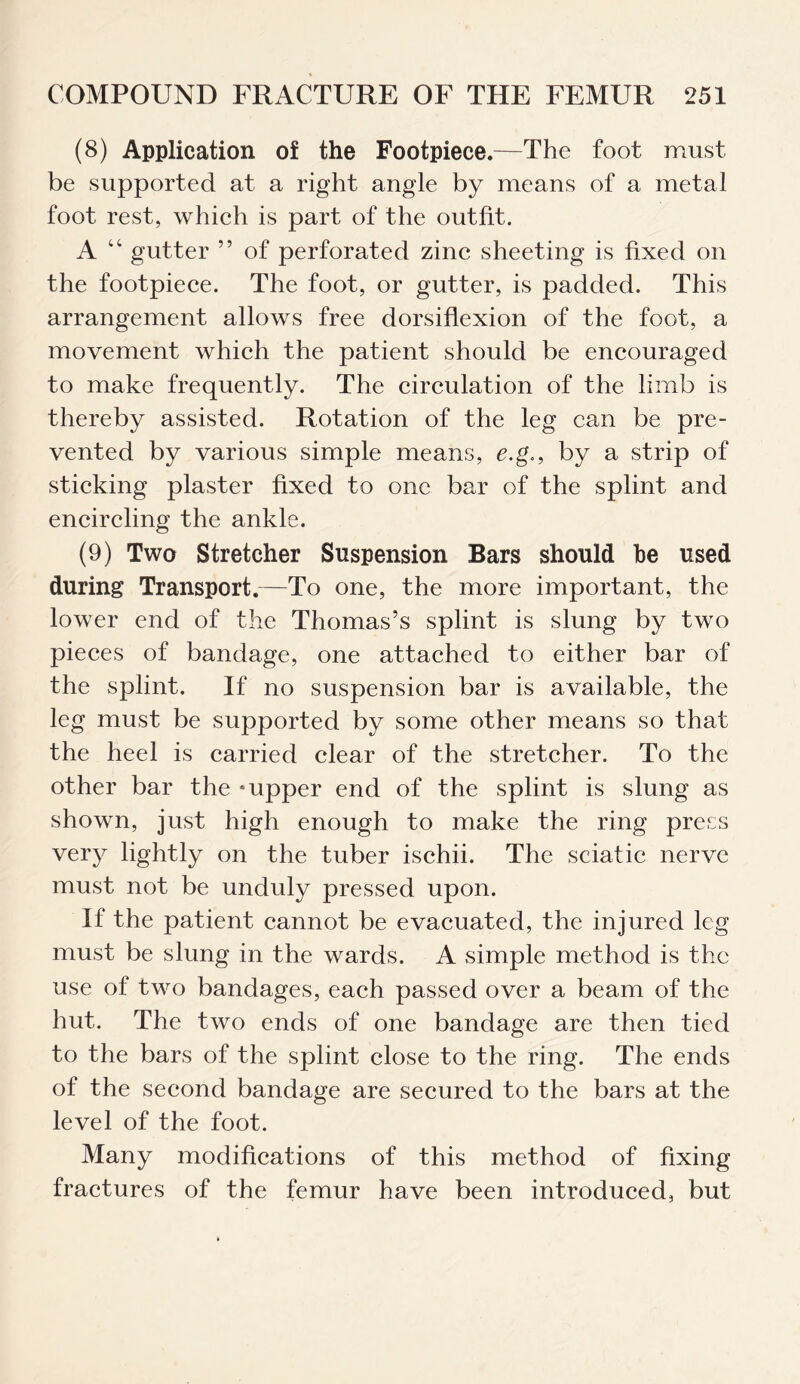 (8) Application of the Footpiece.—The foot must be supported at a right angle by means of a metal foot rest, which is part of the outfit. A 44 gutter ” of perforated zinc sheeting is fixed on the footpiece. The foot, or gutter, is padded. This arrangement allows free dorsiflexion of the foot, a movement which the patient should be encouraged to make frequently. The circulation of the limb is thereby assisted. Rotation of the leg can be pre¬ vented by various simple means, e.g., by a strip of sticking plaster fixed to one bar of the splint and encircling the ankle. (9) Two Stretcher Suspension Bars should be used during Transport.—To one, the more important, the lower end of the Thomas’s splint is slung by two pieces of bandage, one attached to either bar of the splint. If no suspension bar is available, the leg must be supported by some other means so that the heel is carried clear of the stretcher. To the other bar the - upper end of the splint is slung as shown, just high enough to make the ring press very lightly on the tuber ischii. The sciatic nerve must not be unduly pressed upon. If the patient cannot be evacuated, the injured leg must be slung in the wards. A simple method is the use of two bandages, each passed over a beam of the hut. The two ends of one bandage are then tied to the bars of the splint close to the ring. The ends of the second bandage are secured to the bars at the level of the foot. Many modifications of this method of fixing fractures of the femur have been introduced, but