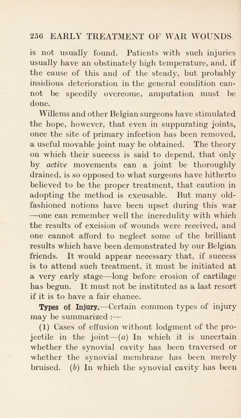 is not usually found. Patients with such injuries usually have an obstinately high temperature, and, if the cause of this and of the steady, but probably insidious deterioration in the general condition can¬ not be speedily overcome, amputation must be done. Willems and other Belgian surgeons have stimulated the hope, however, that even in suppurating joints, once the site of primary infection has been removed, a useful movable joint may be obtained. The theory on which their success is said to depend, that only by active movements can a joint be thoroughly drained, is so opposed to what surgeons have hitherto believed to be the proper treatment, that caution in adopting the method is excusable. But many old- fashioned notions have been upset during this war —one can remember well the incredulity with which the results of excision of wounds were received, and one cannot afford to neglect some of the brilliant results which have been demonstrated by our Belgian friends. It would appear necessary that, if success is to attend such treatment, it must be initiated at a very early stage—long before erosion of cartilage has begun. It must not be instituted as a last resort if it is to have a fair chance. Types of Injury.—Certain common types of injury may be summarized :— (i) Cases of effusion without lodgment of the pro¬ jectile in the joint—(a) In which it is uncertain whether the synovial cavity has been traversed or whether the synovial membrane has been merely bruised, (b) In which the synovial cavity has been