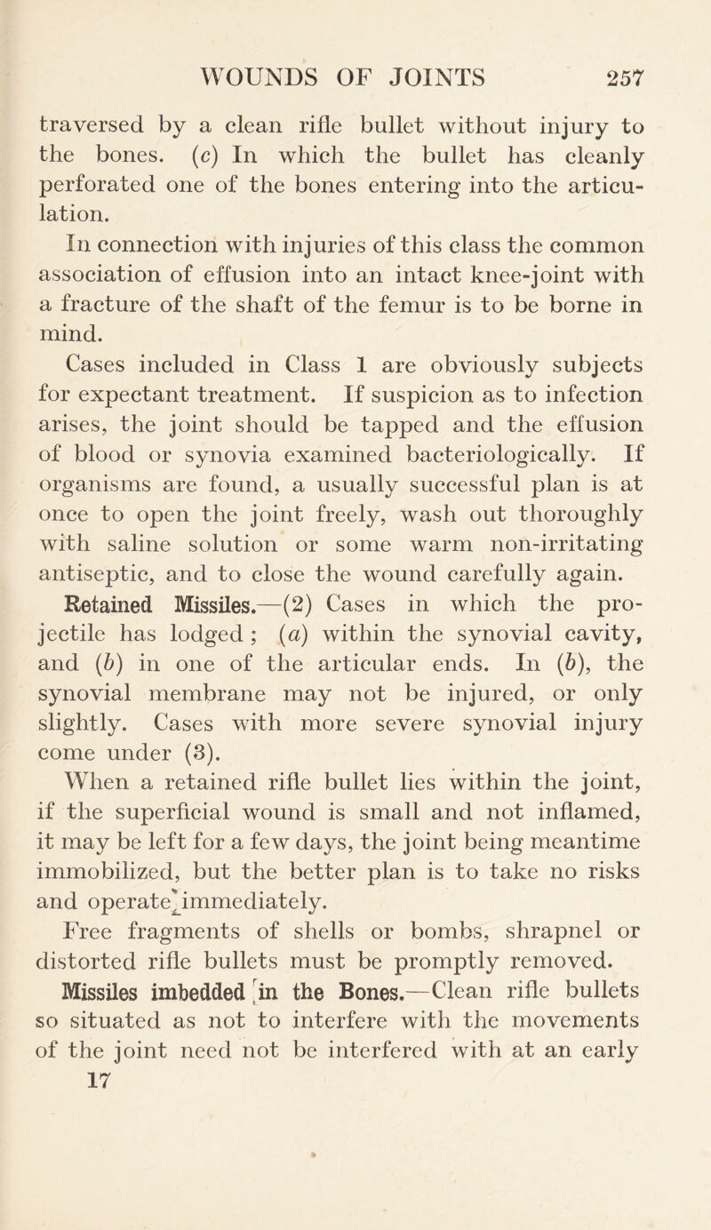 traversed by a clean rifle bullet without injury to the bones. (c) In which the bullet has cleanly perforated one of the bones entering into the articu¬ lation. In connection with injuries of this class the common association of effusion into an intact knee-joint with a fracture of the shaft of the femur is to be borne in mind. Cases included in Class 1 are obviously subjects for expectant treatment. If suspicion as to infection arises, the joint should be tapped and the effusion of blood or synovia examined bacteriologically. If organisms are found, a usually successful plan is at once to open the joint freely, wash out thoroughly with saline solution or some warm non-irritating antiseptic, and to close the wound carefully again. Retained Missiles.—(2) Cases in which the pro¬ jectile has lodged ; (a) within the synovial cavity, and (b) in one of the articular ends. In (5), the synovial membrane may not be injured, or only slightly. Cases with more severe synovial injury come under (3). When a retained rifle bullet lies within the joint, if the superficial wound is small and not inflamed, it may be left for a few days, the joint being meantime immobilized, but the better plan is to take no risks and operateNmmediately. Free fragments of shells or bombs, shrapnel or distorted rifle bullets must be promptly removed. Missiles imbedded in the Bones.—Clean rifle bullets so situated as not to interfere with the movements of the joint need not be interfered with at an early 17