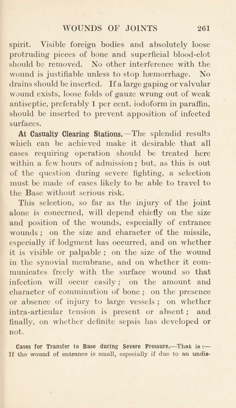 spirit. Visible foreign bodies and absolutely loose protruding pieces of bone and superficial blood-clot should be removed. No other interference with the wound is justifiable unless to stop haemorrhage. No drains should be inserted. If a large gaping or valvular wound exists, loose folds of gauze wrung out of weak antiseptic, preferably 1 per cent, iodoform in paraffin, should be inserted to prevent apposition of infected surfaces. At Casualty Clearing Stations.—The splendid results which can be achieved make it desirable that all cases requiring operation should be treated here within a few hours of admission; but, as this is out of the question during severe fighting, a selection must be made of cases likely to be able to travel to the Base without serious risk. This selection, so far as the injury of the joint alone is concerned, will depend chiefly on the size and position of the wounds, especially of entrance wounds ; on the size and character of the missile, especially if lodgment has occurred, and on whether it is visible or palpable ; on the size of the wound in the synovial membrane, and on whether it com¬ municates freely with the surface wound so that infection will occur easilv; on the amount and character of comminution of bone ; on the presence or absence of injury to large vessels ; on whether intra-articular tension is present or absent ; and finally, on whether definite sepsis has developed or not. Cases for Transfer to Base during Severe Pressure.—That is :— If the wound of entrance is small, especially if due to an undis-