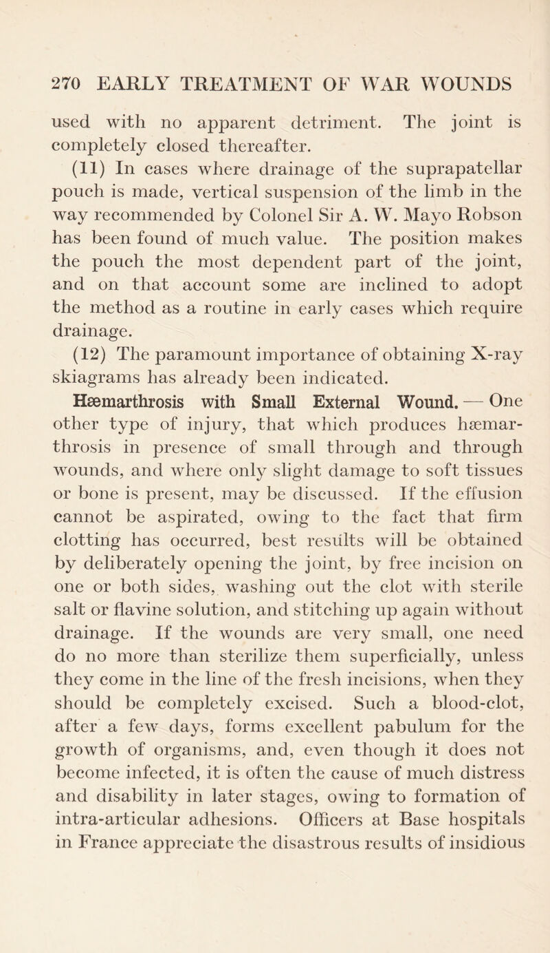 used with no apparent detriment. The joint is completely closed thereafter. (11) In cases where drainage of the suprapatellar pouch is made, vertical suspension of the limb in the way recommended by Colonel Sir A. W. Mayo Robson has been found of much value. The position makes the pouch the most dependent part of the joint, and on that account some are inclined to adopt the method as a routine in early cases which require drainage. (12) The paramount importance of obtaining X-ray skiagrams has already been indicated. Hsemarthrosis with Small External Wound. — One other type of injury, that which produces haemar- throsis in presence of small through and through wounds, and where only slight damage to soft tissues or bone is present, may be discussed. If the effusion cannot be aspirated, owing to the fact that firm clotting has occurred, best results will be obtained by deliberately opening the joint, by free incision on one or both sides, washing out the clot with sterile salt or flavine solution, and stitching up again without drainage. If the wounds are very small, one need do no more than sterilize them superficially, unless they come in the line of the fresh incisions, when they should be completely excised. Such a blood-clot, after a few days, forms excellent pabulum for the growth of organisms, and, even though it does not become infected, it is often the cause of much distress and disability in later stages, owing to formation of intra-articular adhesions. Officers at Base hospitals in France appreciate the disastrous results of insidious