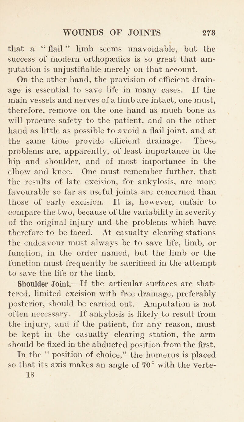 that a “ flail ” limb seems unavoidable, but the success of modern orthopaedics is so great that am¬ putation is unjustifiable merely on that account. On the other hand, the provision of efficient drain¬ age is essential to save life in many cases. If the main vessels and nerves of a limb are intact, one must, therefore, remove on the one hand as much bone as will procure safety to the patient, and on the other hand as little as possible to avoid a flail joint, and at the same time provide efficient drainage. These problems are, apparently, of least importance in the hip and shoulder, and of most importance in the elbow and knee. One must remember further, that the results of late excision, for ankylosis, are more favourable so far as useful joints are concerned than those of early excision. It is, however, unfair to compare the two, because of the variability in severity of the original injury and the problems which have therefore to be faced. At casualty clearing stations the endeavour must always be to save life, limb, or function, in the order named, but the limb or the function must frequently be sacrificed in the attempt to save the life or the limb. Shoulder Joint.—If the articular surfaces are shat¬ tered, limited excision with free drainage, preferably posterior, should be carried out. Amputation is not often necessary. If ankylosis is likely to result from the injury, and if the patient, for any reason, must be kept in the casualty clearing station, the arm should be fixed in the abducted position from the first. In the “ position of choice,” the humerus is placed so that its axis makes an angle of 70° with the verte- 18