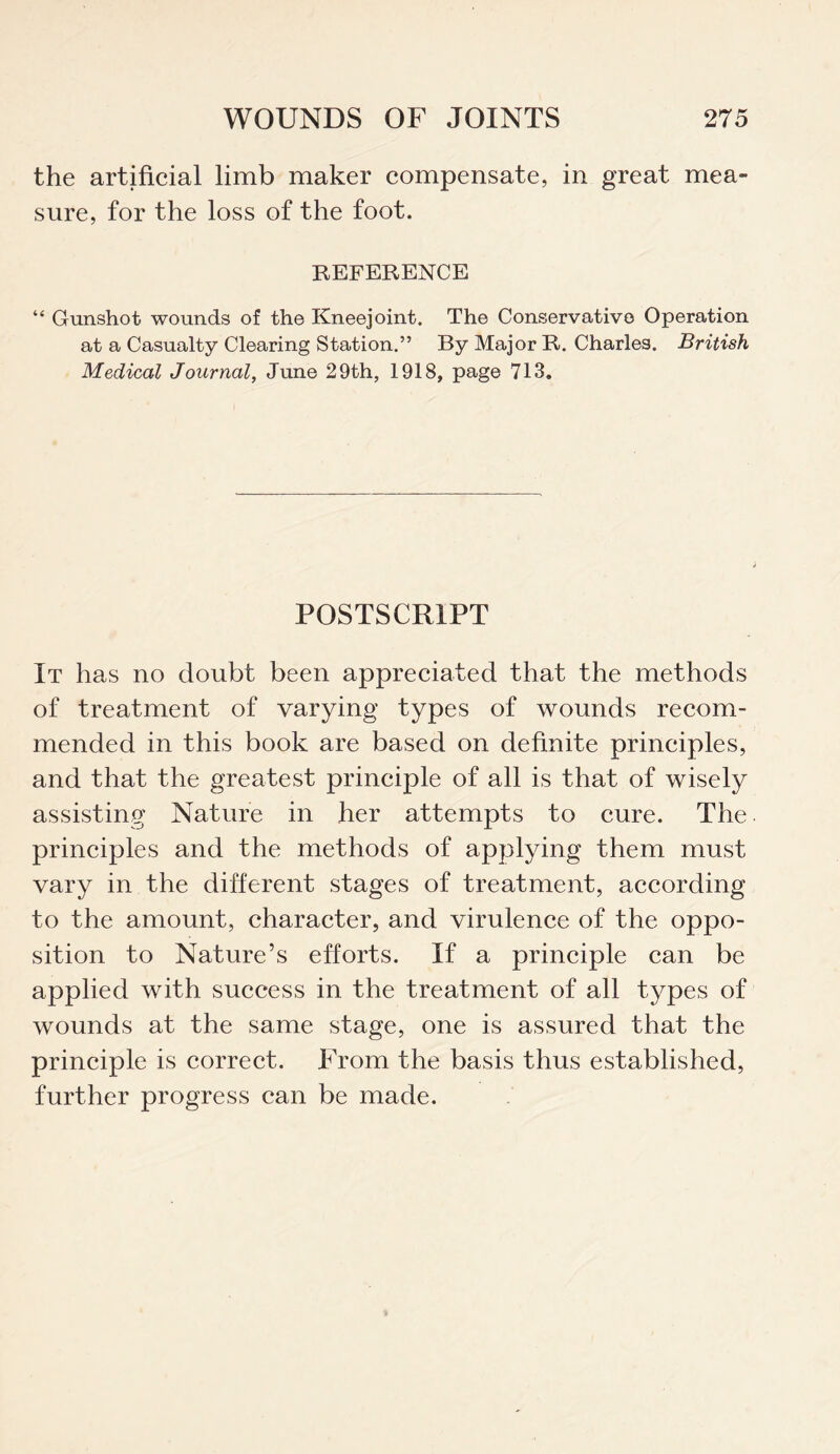 the artificial limb maker compensate, in great mea¬ sure, for the loss of the foot. REFERENCE “ Gunshot wounds of the Kneejoint. The Conservative Operation at a Casualty Clearing Station.” By Major R. Charles. British Medical Journal, June 29th, 1918, page 713. POSTSCRIPT It has no doubt been appreciated that the methods of treatment of varying types of wounds recom¬ mended in this book are based on definite principles, and that the greatest principle of all is that of wisely assisting Nature in her attempts to cure. The. principles and the methods of applying them must vary in the different stages of treatment, according to the amount, character, and virulence of the oppo¬ sition to Nature’s efforts. If a principle can be applied with success in the treatment of all types of wounds at the same stage, one is assured that the principle is correct. From the basis thus established, further progress can be made.