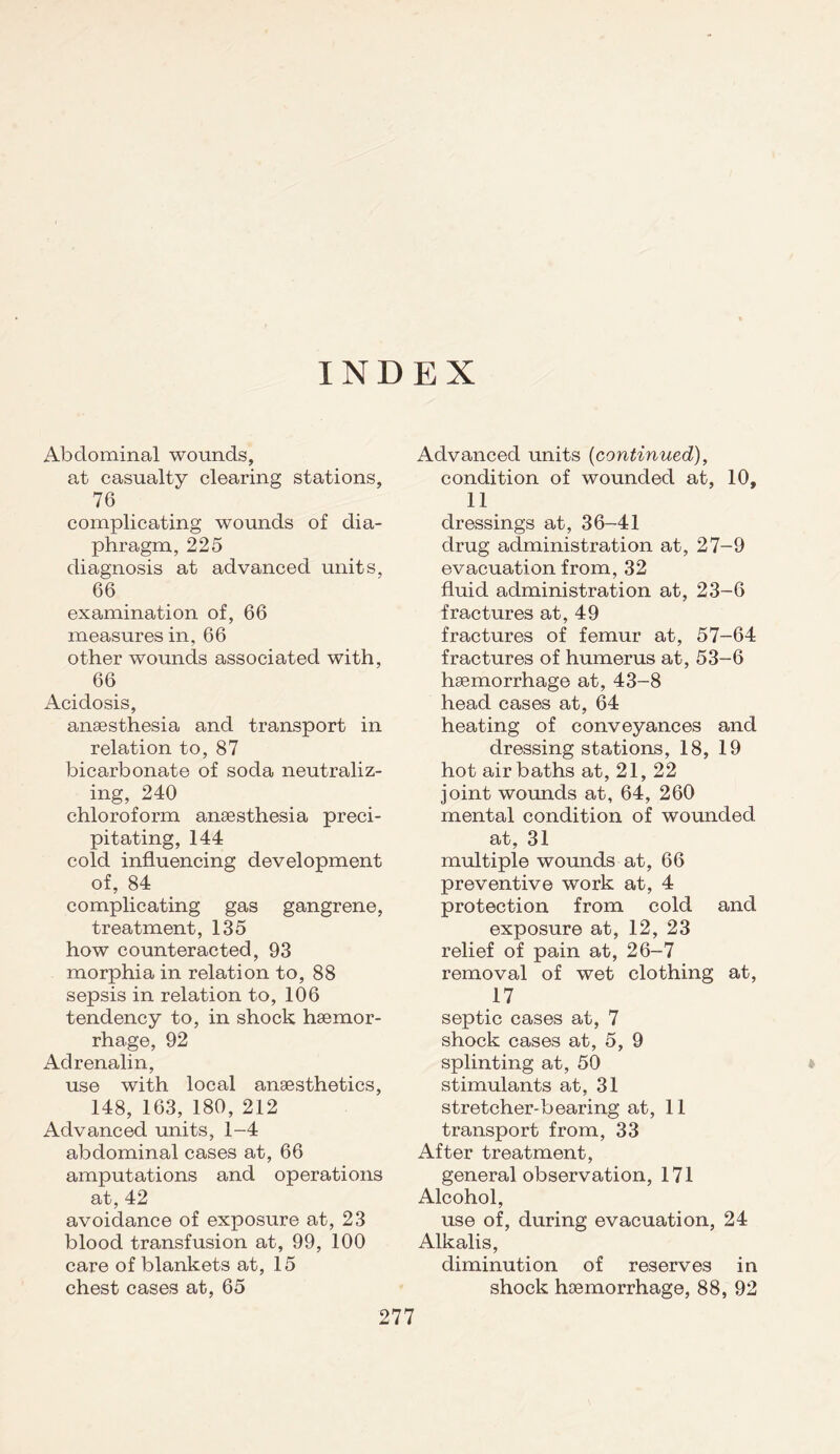 INDEX Abdominal wounds, at casualty clearing stations, 76 complicating wounds of dia¬ phragm, 225 diagnosis at advanced units, 66 examination of, 66 measures in, 66 other wounds associated with, 66 Acidosis, anaesthesia and transport in relation to, 87 bicarbonate of soda neutraliz¬ ing, 240 chloroform anaesthesia preci¬ pitating, 144 cold influencing development of, 84 complicating gas gangrene, treatment, 135 how counteracted, 93 morphia in relation to, 88 sepsis in relation to, 106 tendency to, in shock haemor¬ rhage, 92 Adrenalin, use with local anaesthetics, 148, 163, 180, 212 Advanced units, 1-4 abdominal cases at, 66 amputations and operations at, 42 avoidance of exposure at, 23 blood transfusion at, 99, 100 care of blankets at, 15 chest cases at, 65 Advanced units (continued), condition of wounded at, 10, 11 dressings at, 36-41 drug administration at, 27-9 evacuation from, 32 fluid administration at, 23-6 fractures at, 49 fractures of femur at, 57-64 fractures of humerus at, 53-6 haemorrhage at, 43-8 head cases at, 64 heating of conveyances and dressing stations, 18, 19 hot air baths at, 21, 22 joint wounds at, 64, 260 mental condition of wounded at, 31 multiple wounds at, 66 preventive work at, 4 protection from cold and exposure at, 12, 23 relief of pain at, 26-7 removal of wet clothing at, 17 septic cases at, 7 shock cases at, 5, 9 splinting at, 50 stimulants at, 31 stretcher-bearing at, 11 transport from, 33 After treatment, general observation, 171 Alcohol, use of, during evacuation, 24 Alkalis, diminution of reserves in shock haemorrhage, 88, 92