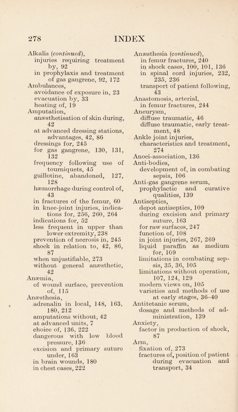 Alkalis (continued), injuries requiring treatment by, 92 in prophylaxis and treatment of gas gangrene, 92, 172 Ambulances, avoidance of exposure in, 23 evacuation by, 33 heating of, 19 Amputation, ansesthetisation of skin during, 42 at advanced dressing stations, advantages, 42, 86 dressings for, 245 for gas gangrene, 130, 131, 132 frequency following use of tourniquets, 45 guillotine, abandoned, 127, 128 hsemorrhage during control of, 43 in fractures of the femur, 60 in knee-joint injuries, indica¬ tions for, 256, 260, 264 indications for, 52 less frequent in upper than lower extremity, 238 prevention of necrosis in, 245 shock in relation to, 42, 86, 87 when -unjustifiable, 273 without general anaesthetic, 42 Anaemia, of wound surface, prevention of, 115 Anaesthesia, adrenalin in local, 148, 163, 180, 212 amputations without, 42 at advanced units, 7 choice of, 136, 222 dangerous with low blood pressure, 136 excision and primary suture under, 163 in brain wounds, 180 in chest cases, 222 Anaesthesia (continued), in femur fractures, 240 in shock cases, 100, 101, 136 in spinal cord injuries, 232, 235, 236 transport of patient following, 43 Anastomosis, arterial, in femur fractures, 244 Aneurysm, diffuse traumatic, 46 diffuse traumatic, early treat¬ ment, 48 Ankle joint injuries, characteristics and treatment, 274 Anoci-association, 136 Anti-bodies, development of, in combating sepsis, 106 Anti-gas gangrene serum, prophylactic and curative qualities, 139 Antiseptics, depot antiseptics, 109 during excision and primary suture, 163 for raw surfaces, 247 function of, 108 in joint injuries, 267, 269 liquid paraffin as medium for, 109 limitations in combating sep¬ sis, 35, 36, 105 limitations without operation, 107, 124, 129 modern views on, 105 varieties and methods of use at early stages, 36-40 Antitetanic serum, dosage and methods of ad¬ ministration, 139 Anxiety, factor in production of shock, 87 Arm, fixation of, 273 fractures of, position of patient during evacuation and transport, 34