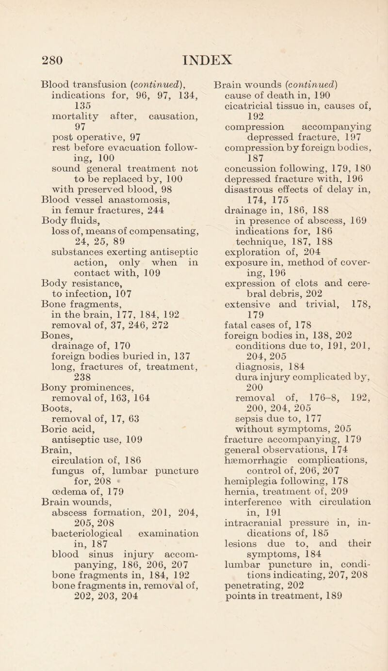 Blood transfusion (continued), indications for, 96, 97, 134, 135 mortality after, causation, 97 post operative, 97 rest before evacuation follow¬ ing, 100 sound general treatment not to be replaced by, 100 with preserved blood, 98 Blood vessel anastomosis, in femur fractures, 244 Body fluids, loss of, means of compensating, 24, 25, 89 substances exerting antiseptic action, only when in contact with, 109 Body resistance, to infection, 107 Bone fragments, in the brain, 177, 184, 192 removal of, 37, 246, 272 Bones, drainage of, 170 foreign bodies buried in, 137 long, fractures of, treatment, 238 Bony prominences, removal of, 163, 164 Boots, removal of, 17, 63 Boric acid, antiseptic use, 109 Brain, circulation of, 186 fungus of, lumbar puncture for, 208 oedema of, 179 Brain wounds, abscess formation, 201, 204, 205,208 bacteriological examination in, 187 blood sinus injury accom¬ panying, 186, 206, 207 bone fragments in, 184, 192 bone fragments in, removal of, 202, 203, 204 Brain wounds (continued) cause of death in, 190 cicatricial tissue in, causes of, 192 compression accompanying depressed fracture, 197 compression by foreign bodies, 187 concussion following, 179, 180 depressed fracture with, 196 disastrous effects of delay in, 174, 175 drainage in, 186, 188 in presence of abscess, 169 indications for, 186 technique, 187, 188 exploration of, 204 exposure in, method of cover¬ ing, 196 expression of clots and cere¬ bral debris, 202 extensive and trivial, 178, 179 fatal cases of, 178 foreign bodies in, 138, 202 conditions due to, 191, 201, 204, 205 diagnosis, 184 dura injury complicated by, 200 removal of, 176-8, 192, 200,204,205 sepsis due to, 177 without symptoms, 205 fracture accompanying, 179 general observations, 174 haemorrhagic complications, control of, 206, 207 hemiplegia following, 178 hernia, treatment of, 209 interference with circulation in, 191 intracranial pressure in, in¬ dications of, 185 lesions due to, and their symptoms, 184 lumbar puncture in, condi¬ tions indicating, 207, 208 penetrating, 202 points in treatment, 189