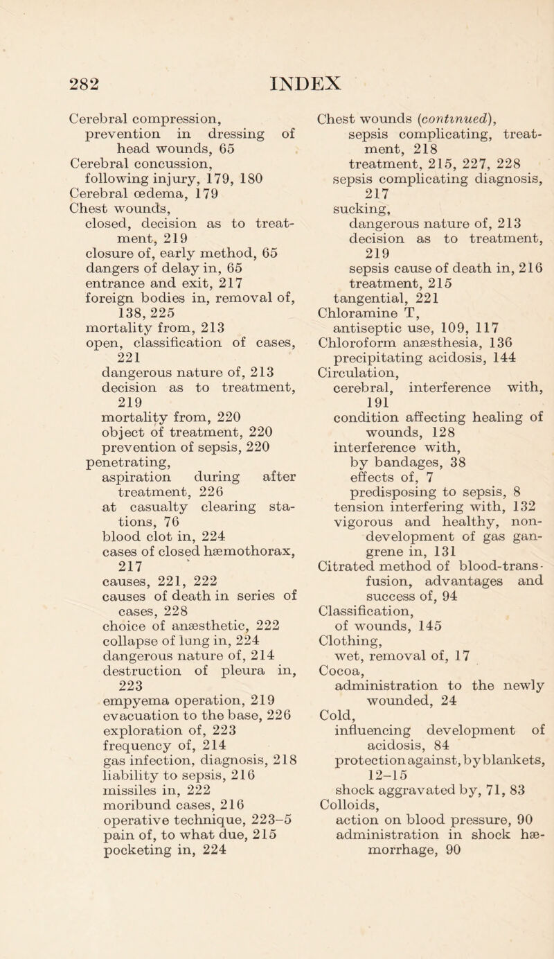 Cerebral compression, prevention in dressing of head wounds, 65 Cerebral concussion, following injury, 179, 180 Cerebral oedema, 179 Chest wounds, closed, decision as to treat¬ ment, 219 closure of, early method, 65 dangers of delay in, 65 entrance and exit, 217 foreign bodies in, removal of, 138,225 mortality from, 213 open, classification of cases, 221 dangerous nature of, 213 decision as to treatment, 219 mortality from, 220 object of treatment, 220 prevention of sepsis, 220 penetrating, aspiration during after treatment, 226 at casualty clearing sta¬ tions, 76 blood clot in, 224 cases of closed haemothorax, 217 causes, 221, 222 causes of death in series of cases, 228 choice of anaesthetic, 222 collapse of lung in, 224 dangerous nature of, 214 destruction of pleura in, 223 empyema operation, 219 evacuation to the base, 226 exploration of, 223 frequency of, 214 gas infection, diagnosis, 218 liability to sepsis, 216 missiles in, 222 moribund cases, 216 operative technique, 223-5 pain of, to what due, 215 pocketing in, 224 Chest wounds (continued), sepsis complicating, treat¬ ment, 218 treatment, 215, 227, 228 sepsis complicating diagnosis, 217 sucking, dangerous nature of, 213 decision as to treatment, 219 sepsis cause of death in, 216 treatment, 215 tangential, 221 Chloramine T, antiseptic use, 109, 117 Chloroform anaesthesia, 136 precipitating acidosis, 144 Circulation, cerebral, interference with, 191 condition affecting healing of wounds, 128 interference with, by bandages, 38 effects of, 7 predisposing to sepsis, 8 tension interfering with, 132 vigorous and healthy, non¬ development of gas gan¬ grene in, 131 Citrated method of blood-trans¬ fusion, advantages and success of, 94 Classification, of wounds, 145 Clothing, wet, removal of, 17 Cocoa, administration to the newly wounded, 24 Cold, influencing development of acidosis, 84 protection against, by blankets, 12-15 ' shock aggravated by, 71, 83 Colloids, action on blood pressure, 90 administration in shock hae¬ morrhage, 90