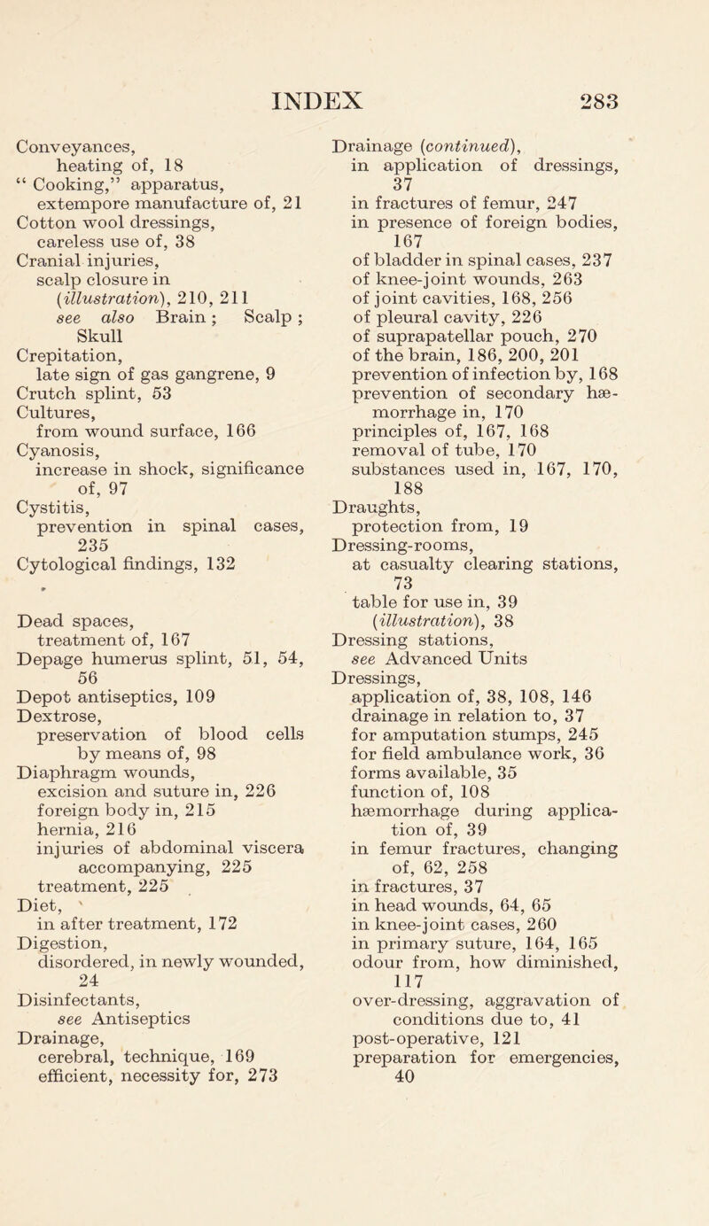 Conveyances, heating of, 18 “ Cooking,” apparatus, extempore manufacture of, 21 Cotton wool dressings, careless use of, 38 Cranial injuries, scalp closure in (illustration), 210, 211 see also Brain; Scalp ; Skull Crepitation, late sign of gas gangrene, 9 Crutch splint, 53 Cultures, from wound surface, 166 Cyanosis, increase in shock, significance of, 97 Cystitis, prevention in spinal cases, 235 Cytological findings, 132 Dead spaces, treatment of, 167 Depage humerus splint, 51, 54, 56 Depot antiseptics, 109 Dextrose, preservation of blood cells by means of, 98 Diaphragm wounds, excision and suture in, 226 foreign body in, 215 hernia, 216 injuries of abdominal viscera accompanying, 225 treatment, 225 Diet, ' in after treatment, 172 Digestion, disordered, in newly wounded, 24 Disinfectants, see Antiseptics Drainage, cerebral, technique, 169 efficient, necessity for, 273 Drainage (continued), in application of dressings, 37 in fractures of femur, 247 in presence of foreign bodies, 167 of bladder in spinal cases, 237 of knee-joint wounds, 263 of joint cavities, 168, 256 of pleural cavity, 226 of suprapatellar pouch, 270 of the brain, 186, 200, 201 prevention of infection by, 168 prevention of secondary hae¬ morrhage in, 170 principles of, 167, 168 removal of tube, 170 substances used in, 167, 170, 188 Draughts, protection from, 19 Dressing-rooms, at casualty clearing stations, 73 table for use in, 39 (illustration), 38 Dressing stations, see Advanced Units Dressings, application of, 38, 108, 146 drainage in relation to, 37 for amputation stumps, 245 for field ambulance work, 36 forms available, 35 function of, 108 haemorrhage during applica¬ tion of, 39 in femur fractures, changing of, 62, 258 in fractures, 37 in head wounds, 64, 65 in knee-joint cases, 260 in primary suture, 164, 165 odour from, how diminished, 117 over-dressing, aggravation of conditions due to, 41 post-operative, 121 preparation for emergencies, 40