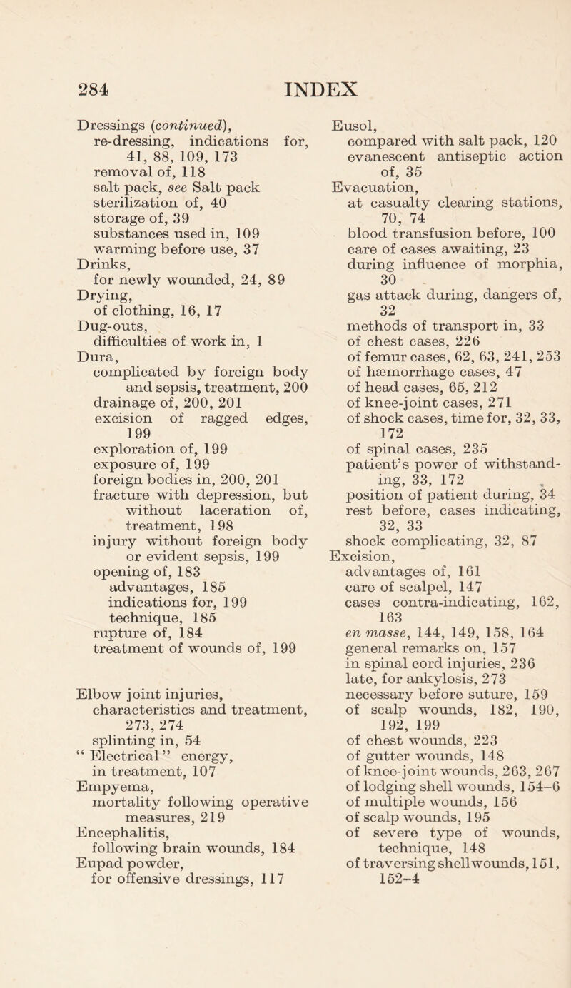 Dressings {continued), re-dressing, indications for, 41, 88, 109, 173 removal of, 118 salt pack, see Salt pack sterilization of, 40 storage of, 39 substances used in, 109 warming before use, 37 Drinks, for newly wounded, 24, 89 Drying, of clothing, 16, 17 Dug-outs, difficulties of work in, 1 Dura, complicated by foreign body and sepsis, treatment, 200 drainage of, 200, 201 excision of ragged edges, 199 exploration of, 199 exposure of, 199 foreign bodies in, 200, 201 fracture with depression, but without laceration of, treatment, 198 injury without foreign body or evident sepsis, 199 opening of, 183 advantages, 185 indications for, 199 technique, 185 rupture of, 184 treatment of wounds of, 199 Elbow joint injuries, characteristics and treatment, 273, 274 splinting in, 54 “Electrical” energy, in treatment, 107 Empyema, mortality following operative measures, 219 Encephalitis, following brain wounds, 184 Eupad powder, for offensive dressings, 117 Eusol, compared with salt pack, 120 evanescent antiseptic action of, 35 Evacuation, at casualty clearing stations, 70, 74 blood transfusion before, 100 care of cases awaiting, 23 during influence of morphia, 30 gas attack during, dangers of, 32 methods of transport in, 33 of chest cases, 226 of femur cases, 62, 63, 241, 253 of hsemorrhage cases, 47 of head cases, 65, 212 of knee-joint cases, 271 of shock cases, time for, 32, 33, 172 of spinal cases, 235 patient’s power of withstand¬ ing, 33, 172 position of patient during, 34 rest before, cases indicating, 32, 33 shock complicating, 32, 87 Excision, advantages of, 161 care of scalpel, 147 cases contra-indicating, 162, 163 en masse, 144, 149, 158, 164 general remarks on, 157 in spinal cord injuries, 236 late, for ankylosis, 273 necessary before suture, 159 of scalp wounds, 182, 190, 192, 199 of chest wounds, 223 of gutter wounds, 148 of knee-joint wounds, 263, 267 of lodging shell wounds, 154-6 of multiple wounds, 156 of scalp wounds, 195 of severe type of wounds, technique, 148 of traversing shell wounds, 151, 152-4