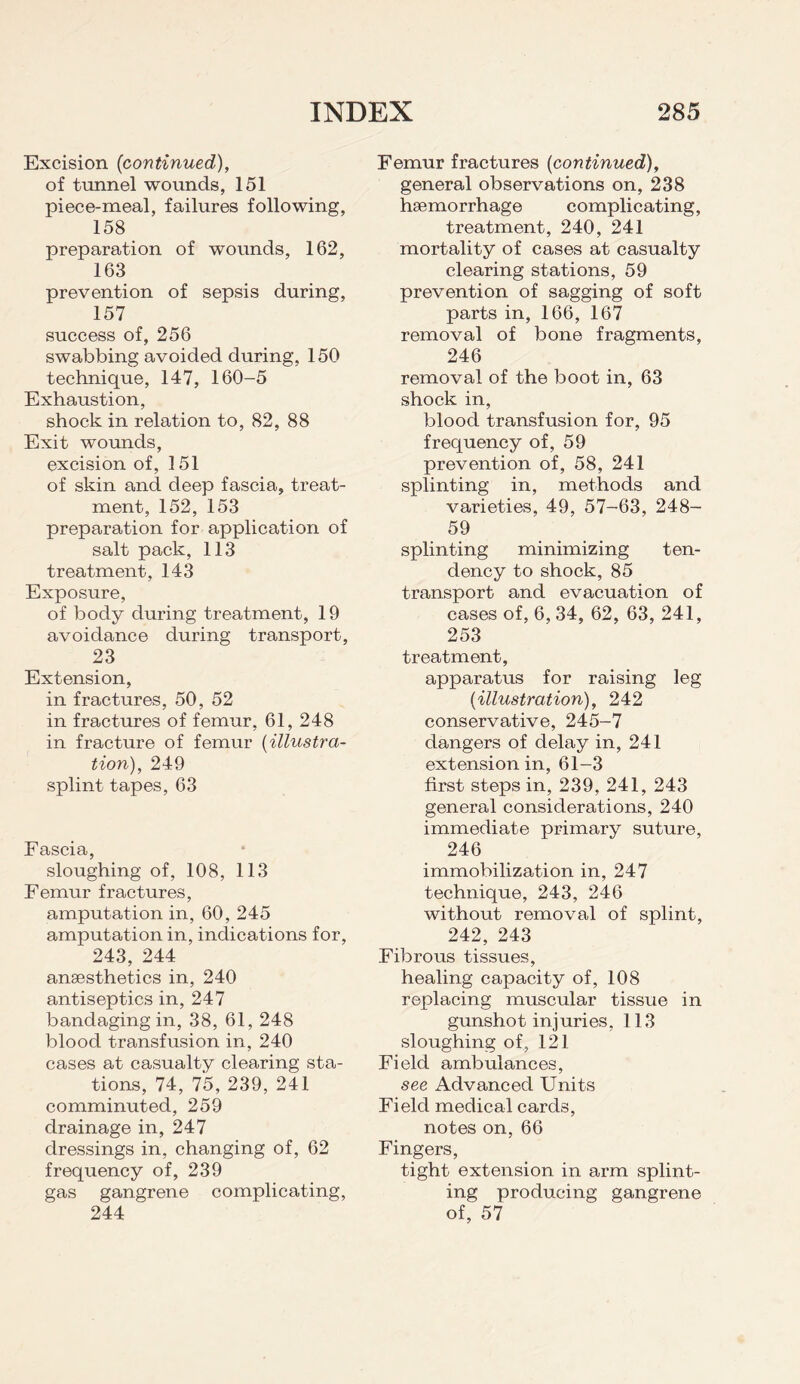 Excision (continued), of tunnel wounds, 151 piece-meal, failures following, 158 preparation of wounds, 162, 163 prevention of sepsis during, 157 success of, 256 swabbing avoided during, 150 technique, 147, 160-5 Exhaustion, shock in relation to, 82, 88 Exit wounds, excision of, 151 of skin and deep fascia, treat¬ ment, 152, 153 preparation for application of salt pack, 113 treatment, 143 Exposure, of body during treatment, 19 avoidance during transport, 23 Extension, in fractures, 50, 52 in fractures of femur, 61, 248 in fracture of femur (illustra¬ tion), 249 splint tapes, 63 Fascia, sloughing of, 108, 113 Femur fractures, amputation in, 60, 245 amputation in, indications for, 243, 244 anaesthetics in, 240 antiseptics in, 247 bandaging in, 38, 61, 248 blood transfusion in, 240 cases at casualty clearing sta¬ tions, 74, 75, 239, 241 comminuted, 259 drainage in, 247 dressings in, changing of, 62 frequency of, 239 gas gangrene complicating, 244 Femur fractures (continued), general observations on, 238 haemorrhage complicating, treatment, 240, 241 mortality of cases at casualty clearing stations, 59 prevention of sagging of soft parts in, 166, 167 removal of bone fragments, 246 removal of the boot in, 63 shock in, blood transfusion for, 95 frequency of, 59 prevention of, 58, 241 splinting in, methods and varieties, 49, 57-63, 248- 59 splinting minimizing ten¬ dency to shock, 85 transport and evacuation of cases of, 6, 34, 62, 63, 241, 253 treatment, apparatus for raising leg (illustration), 242 conservative, 245-7 dangers of delay in, 241 extension in, 61-3 first steps in, 239, 241, 243 general considerations, 240 immediate primary suture, 246 immobilization in, 247 technique, 243, 246 without removal of splint, 242, 243 Fibrous tissues, healing capacity of, 108 replacing muscular tissue in gunshot injuries, 113 sloughing of, 121 Field ambulances, see Advanced Units Field medical cards, notes on, 66 Fingers, tight extension in arm splint¬ ing producing gangrene of, 57