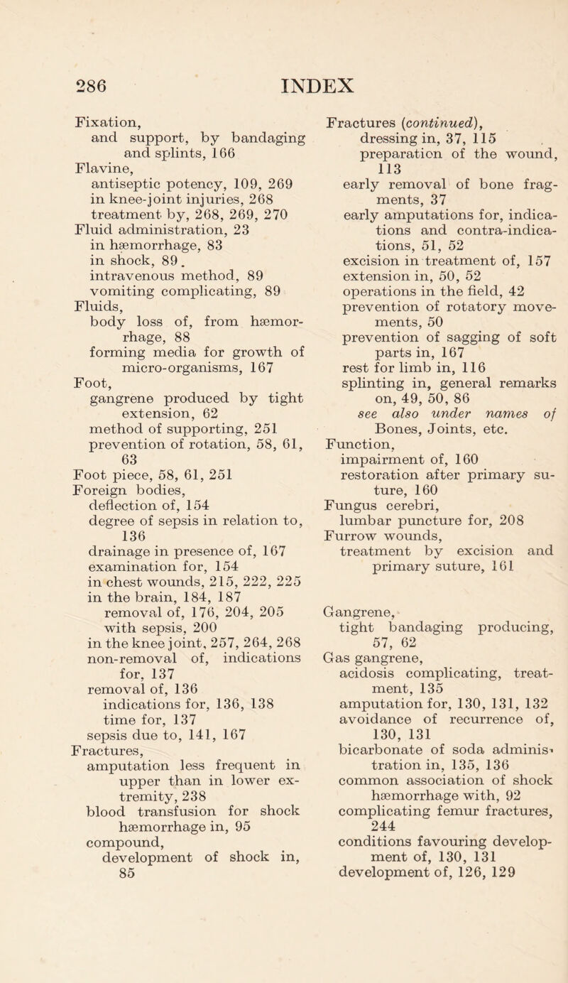 Fixation, and support, by bandaging and splints, 166 Flavine, antiseptic potency, 109, 269 in knee-joint injuries, 268 treatment by, 268, 269, 270 Fluid administration, 23 in hsemorrhage, 83 in shock, 89. intravenous method, 89 vomiting complicating, 89 Fluids, body loss of, from hsemor¬ rhage, 88 forming media for growth of micro-organisms, 167 Foot, gangrene produced by tight extension, 62 method of supporting, 251 prevention of rotation, 58, 61, 63 Foot piece, 58, 61, 251 Foreign bodies, deflection of, 154 degree of sepsis in relation to, 136 drainage in presence of, 167 examination for, 154 in chest wounds, 215, 222, 225 in the brain, 184, 187 removal of, 176, 204, 205 with sepsis, 200 in the knee joint, 257, 264, 268 non-removal of, indications for, 137 removal of, 136 indications for, 136, 138 time for, 137 sepsis due to, 141, 167 Fractures, amputation less frequent in upper than in lower ex¬ tremity, 238 blood transfusion for shock hsemorrhage in, 95 compound, development of shock in, 85 Fractures (continued), dressing in, 37, 115 preparation of the wound, 113 early removal of bone frag¬ ments, 37 early amputations for, indica¬ tions and contra-indica¬ tions, 51, 52 excision in treatment of, 157 extension in, 50, 52 operations in the field, 42 prevention of rotatory move¬ ments, 50 prevention of sagging of soft parts in, 167 rest for limb in, 116 splinting in, general remarks on, 49, 50, 86 see also under names of Bones, Joints, etc. Function, impairment of, 160 restoration after primary su¬ ture, 160 Fungus cerebri, lumbar puncture for, 208 Furrow wounds, treatment by excision and primary suture, 161 Gangrene, tight bandaging producing, 57, 62 Gas gangrene, acidosis complicating, treat¬ ment, 135 amputation for, 130, 131, 132 avoidance of recurrence of, 130, 131 bicarbonate of soda adminis* tration in, 135, 136 common association of shock hsemorrhage with, 92 complicating femur fractures, 244 conditions favouring develop¬ ment of, 130, 131 development of, 126, 129