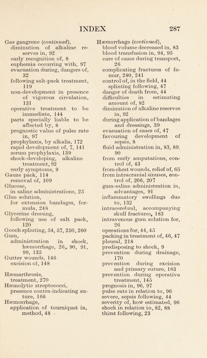 Gas gangrene (continued), diminution of alkaline re¬ serves in, 92 early recognition of, 8 euphemia occurring with, 97 evacuation during, dangers of, 32 following salt-pack treatment, 119 non-development in presence of vigorous circulation, 131 operative treatment to be immediate, 144 parts specially liable to be affected by, 8 prognostic value of pulse rate in, 97 prophylaxis, by alkalis, 172 rapid development of, 7, 141 serum prophylaxis, 139 shock-developing, alkaline treatment, 92 early symptoms, 9 Gauze pack, 114 removal of, 109 Glucose, in saline administrations, 25 Glue solution, for extension bandages, for¬ mula, 248 Glycerine dressing, following use of salt pack, 120 Gooch splinting, 54, 57, 250, 260 Gum, administration in shock, haemorrhage, 26,. 90, 91, 99, 135 Gutter wounds, 146 excision of, 148 Haemarthrosis, treatment, 270 Haemolytic streptococci, presence contra-indicating su¬ ture, 166 Haemorrhage, application of tourniquet in, method, 48 Haemorrhage (continued), blood volume decreased in, 83 blood transfusion in, 94, 95 care of cases during transport, 26 complicating fractures of fe¬ mur, 240, 241 control of, in the field, 44 splinting following, 47 danger of death from, 44 difficulties in estimating amount of, 82 diminution of alkaline reserves in, 92 during application of bandages and dressings, 39 evaeuation of cases of, 47 favouring development of sepsis, 8 fluid administration in, 83, 89. 90 from early amputations, con¬ trol of, 43 from chest wounds, relief of, 65 from intracranial sinuses, con¬ trol of, 206, 207 gum-saline administration in, advantages, 91 inflammatory swellings due to, 132 intracerebral, accompanying skull fractures, 183 intravenous gum solution for, 26 operations for, 44, 45 packing in treatment of, 46, 47 pleural, 218 predisposing to shock, 9 prevention during drainage, 170 prevention during excision and primary suture, 163 prevention during operative treatment, 145 prognosis in, 96, 97 pulse rate in relation to, 96 severe, sepsis following, 44 severity of, how estimated, 96 shock in relation to, 82, 88 thirst following, 23