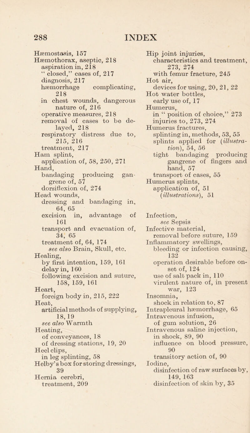 Haemostasis, 157 Haemothorax, aseptic, 218 aspiration in, 218 “ closed,” cases of, 217 diagnosis, 217 haemorrhage complicating, 218 in chest wounds, dangerous nature of, 216 operative measures, 218 removal of cases to be de¬ layed, 218 respiratory distress due to, 215, 216 treatment, 217 Ham splint, application of, 58, 250, 271 Hand, bandaging producing gan¬ grene of, 57 dorsiflexion of, 274 Head wounds, dressing and bandaging in, 64, 65 excision in, advantage of 161 transport and evacuation of, 34, 65 treatment of, 64, 174 see also Brain, Skull, etc. Healing, by first intention, 159, 161 delay in, 160 following excision and suture, 158, 159, 161 Heart, foreign body in, 215, 222 Heat, artificial methods of supplying, 18,19 see also Warmth Heating, of conveyances, 18 of dressing stations, 19, 20 Heel clips, in leg splinting, 58 Helby’s box for storing dressings, 39 Hernia cerebri, treatment, 209 Hip joint injuries, characteristics and treatment, 273, 274 with femur fracture, 245 Hot air, devices for using, 20, 21, 22 Hot water bottles, early use of, 17 Humerus,. in “ position of choice,” 273 injuries to, 273, 274 Humerus fractures, splinting in, methods, 53, 55 splints applied for {illustra¬ tion), 54, 56 tight bandaging producing gangrene of fingers and hand, 57 transport of cases, 55 Humerus splints, application of, 51 {illustrations), 51 Infection, see Sepsis Infective material, removal before suture, 159 Inflammatory swellings, bleeding or infection causing, 132 operation desirable before on¬ set of, 124 use of salt pack in, 110 virulent nature of, in present war, 123 Insomnia, shock in relation to, 87 Intrapleural haemorrhage, 65 Intravenous infusion, of gum solution, 26 Intravenous saline injection, in shock, 89, 90 influence on blood pressure, 90 transitory action of, 90 Iodine, disinfection of raw surfaces by, 149, 163 disinfection of skin by, 35