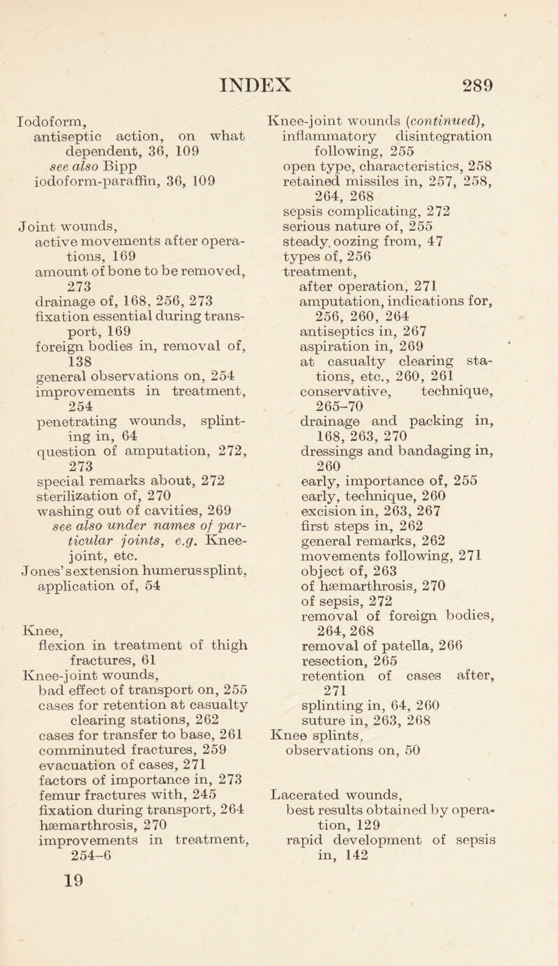 Iodoform, antiseptic action, on what dependent, 36, 109 see also Bipp iodoform-paraffin, 36, 109 Joint wounds, active movements after opera¬ tions, 169 amount of bone to be removed, 273 drainage of, 168, 256, 273 fixation essential during trans¬ port, 169 foreign bodies in, removal of, 138 general observations on, 254 improvements in treatment, 254 penetrating wounds, splint¬ ing in, 64 question of amputation, 272, 273 special remarks about, 272 sterilization of, 270 washing out of cavities, 269 see also under names of par¬ ticular joints, e.g. Knee- joint, etc. Jones’ s extension humerus splint, application of, 54 Knee, flexion in treatment of thigh fractures, 61 Knee-joint wounds, bad effect of transport on, 255 cases for retention at casualty clearing stations, 262 cases for transfer to base, 261 comminuted fractures, 259 evacuation of cases, 271 factors of importance in, 273 femur fractures with, 245 fixation during transport, 264 hsemarthrosis, 270 improvements in treatment, 254-6 Knee-joint wounds {continued), inflammatory disintegration following, 255 open type, characteristics, 258 retained missiles in, 257, 258, 264, 268 sepsis complicating, 272 serious nature of, 255 steady, oozing from, 47 types of, 256 treatment, after operation, 271 amputation, indications for, 256, 260, 264 antiseptics in, 267 aspiration in, 269 at casualty clearing sta¬ tions, etc., 260, 261 conservative, technique, 265-70 drainage and packing in, 168, 263, 270 dressings and bandaging in, 260 early, importance of, 255 early, technique, 260 excision in, 263, 267 first steps in, 262 general remarks, 262 movements following, 271 object of, 263 of hsemarthrosis, 270 of sepsis, 272 removal of foreign bodies, 264,268 removal of patella, 266 resection, 265 retention of cases after, 271 splinting in, 64, 260 suture in, 263, 268 Knee splints, observations on, 50 Lacerated wounds, best results obtained by opera¬ tion, 129 rapid development of sepsis in, 142 19