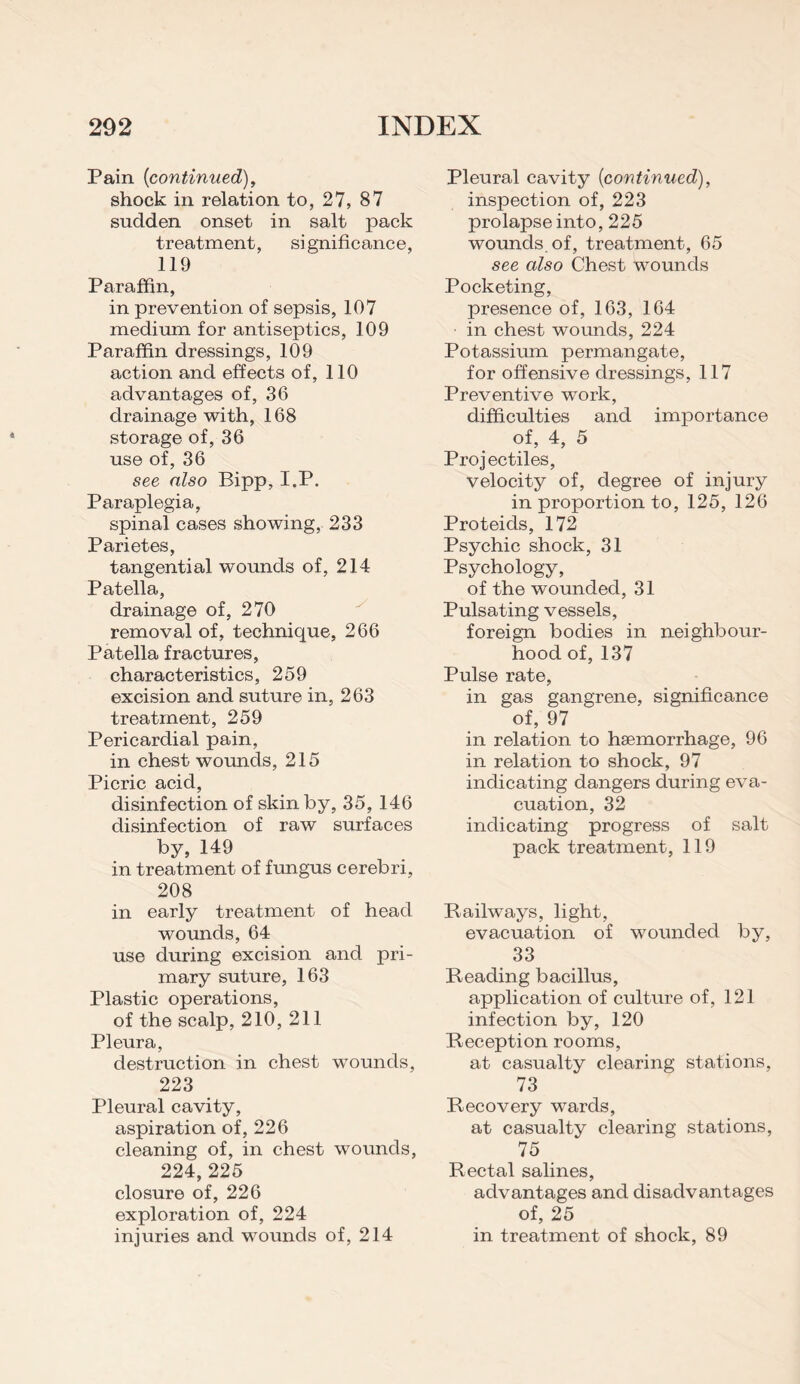 Pain {continued), shock in relation to, 27, 87 sudden onset in salt pack treatment, significance, 119 Paraffin, in prevention of sepsis, 107 medium for antiseptics, 109 Paraffin dressings, 109 action and effects of, 110 advantages of, 36 drainage with, 168 storage of, 36 use of, 36 see also Bipp, I.P. Paraplegia, spinal cases showing, 233 Parietes, tangential wounds of, 214 Patella, drainage of, 270 removal of, technique, 266 Patella fractures, characteristics, 259 excision and suture in, 263 treatment, 259 Pericardial pain, in chest wounds, 215 Picric acid, disinfection of skin by, 35, 146 disinfection of raw surfaces by, 149 in treatment of fungus cerebri, 208 in early treatment of head wounds, 64 use during excision and pri¬ mary suture, 163 Plastic operations, of the scalp, 210, 211 Pleura, destruction in chest wounds, 223 Pleural cavity, aspiration of, 226 cleaning of, in chest wounds, 224, 225 closure of, 226 exploration of, 224 injuries and wounds of, 214 Pleural cavity {continued), inspection of, 223 prolapse into, 225 wounds, of, treatment, 65 see cdso Chest wounds Pocketing, presence of, 163, 164 in chest wounds, 224 Potassium permangate, for offensive dressings, 117 Preventive work, difficulties and importance of, 4, 5 Projectiles, velocity of, degree of injury in proportion to, 125, 126 Proteids, 172 Psychic shock, 31 Psychology, of the wounded, 31 Pulsating vessels, foreign bodies in neighbour¬ hood of, 137 Pulse rate, in gas gangrene, significance of, 97 in relation to haemorrhage, 96 in relation to shock, 97 indicating dangers during eva¬ cuation, 32 indicating progress of salt pack treatment, 119 Railways, light, evacuation of wounded by, 33 Reading bacillus, application of culture of, 121 infection by, 120 Reception rooms, at casualty clearing stations, 73 Recovery wards, at casualty clearing stations, 75 Rectal salines, advantages and disadvantages of, 25 in treatment of shock, 89