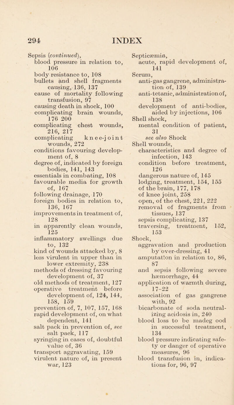 Sepsis [continued), blood pressure in relation to, 106 body resistance to, 108 bullets and shell fragments causing, 136, 137 cause of mortality following transfusion, 97 causing death in shock, 100 complicating brain wounds, 176 200 complicating chest wounds, 216, 217 complicating knee-joint wounds, 272 conditions favouring develop¬ ment of, 8 degree of, indicated by foreign bodies, 141, 143 essentials in combating, 108 favourable media for growth of, 167 following drainage, 170 foreign bodies in relation to, 136, 167 improvements in treatment of, 128 in apparently clean wounds, 125 inflammatory swellings due to, 132 kind of wounds attacked by, 8 less virulent in upper than in lower extremity, 238 methods of dressing favouring development of, 37 old methods of treatment, 127 operative treatment before development of, 124, 144, 158, 159 prevention of, 7, 107, 157, 168 rapid development of, on what dependent, 141 salt pack in prevention of, see salt pack, 117 syringing in cases of, doubtful value of, 36 transport aggravating, 159 virulent nature of, in present war, 123 Septicaemia, acute, rapid development of, 141 Serum, anti-gas gangrene, administra¬ tion of, 139 anti-tetanic, administration of, 138 development of anti-bodies, aided by injections, 106 Shell shock, mental condition of patient, 31 see also Shock Shell wounds, characteristics and degree of infection, 143 condition before treatment, 126 dangerous nature of, 145 lodging, treatment, 154, 155 of the brain, 177, 178 of knee joint, 258 open, of the chest, 221, 222 removal of fragments from tissues ^ 137 sepsis complicating, 137 traversing, treatment, 152, 153 Shock, aggravation and production by over-dressing, 41 amputation in relation to, 86, 87 and sepsis following severe haemorrhage, 44 application of warmth during, 17-22 association of gas gangrene with, 92 bicarbonate of soda neutral¬ izing acidosis in, 240 blood loss to be madeg ood in successful treatment, 134 blood pressure indicating safe¬ ty or danger of operative measures, 96 blood transfusion in, indica¬ tions for, 96, 97