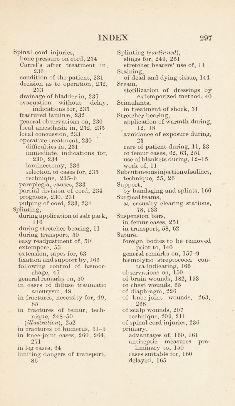 Spinal cord injuries, bone pressure on cord, 234 Carrel’s after treatment in, 236 condition of the patient, 231 decision as to operation, 232, 233 drainage of bladder in, 237 evacuation without delay, indications for, 235 fractured laminae, 232 general observations on, 230 local anaesthesia in, 232, 235 local concussion, 233 operative treatment, 230 difficulties in, 231 immediate, indications for, 230, 234 laminectomy, 236 selection of cases for, 235 technique, 235-6 paraplegia, causes, 233 partial division of cord, 234 prognosis, 230, 231 pulping of cord, 233, 234 Splinting, during application of salt pack, 116 during stretcher bearing, 11 during transport, 50 easy readjustment of, 50 extempore, 55 extension, tapes for, 63 fixation and support by, 166 following control of haemor¬ rhage, 47 general remarks on, 50 in cases of diffuse traumatic aneurysm, 48 in fractures, necessity for, 49, 85 in fractures of femur, tech¬ nique, 248-50 {illustration), 252 in fractures of humerus, 51-5 in knee-joint cases, 260, 264, 271 in leg cases, 64 limiting dangers of transport, 86 Splinting {continued), slings for, 249, 251 stretcher bearers’ use of, 11 Staining, of dead and dying tissue, 144 Steam, sterilization of dressings by extemporized method, 40 Stimulants, in treatment of shock, 31 Stretcher bearing, application of warmth during, 12, 18 avoidance of exposure during, 23 care of patient during, 11, 33 of femur cases, 62, 63, 251 use of blankets during, 12-15 work of, 11 Subcutaneous inj ection of salines, technique, 25, 26 Support, by bandaging and splints, 166 Surgical teams, at casualty clearing stations, 78, 133 Suspension bars, in femur cases, 251 in transport, 58, 62 Suture, foreign bodies to be removed prior to, 140 general remarks on, 157-9 haemolytic streptococci con¬ tra-indicating, 166 observations on, 150 of brain wounds, 182, 193 of chest wounds, 65 of diaphragm, 226 of knee-joint wounds, 263, 268 of scalp wounds, 207 technique, 209, 211 of spinal cord injuries, 236 primary, advantages of, 160, 161 antiseptic measures pre¬ liminary to, 150 cases suitable for, 160 delayed, 165