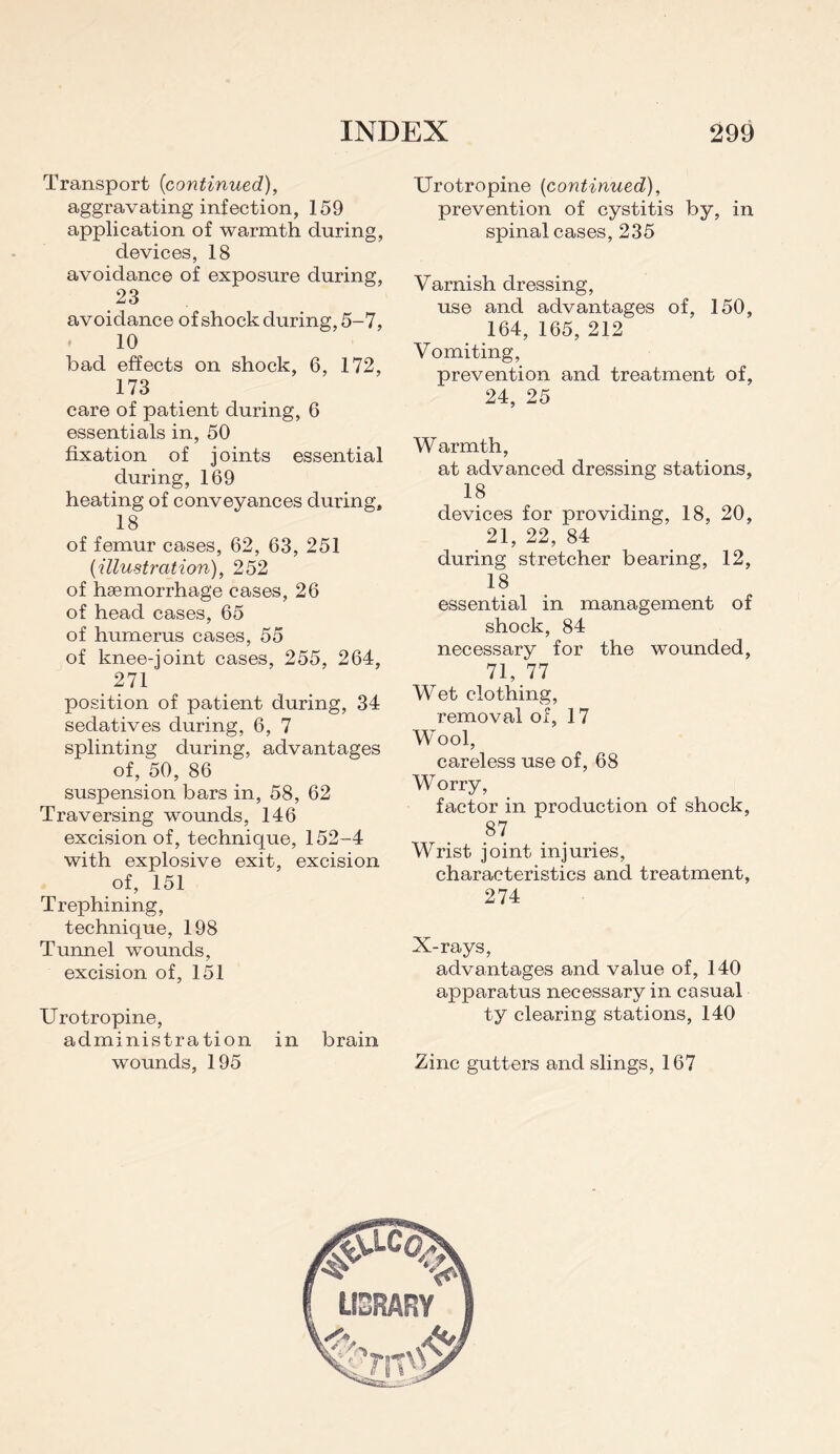 Transport {continued), aggravating infection, 159 application of warmth during, devices, 18 avoidance of exposure during, 23 avoidance of shock during, 5-7, 10 bad effects on shock, 6, 172, 173 care of patient during, 6 essentials in, 50 fixation of joints essential during, 169 heating of conveyances during, 18 of femur cases, 62, 63, 251 (illustration), 252 of hsemorrhage cases, 26 of head cases, 65 of humerus cases, 55 of knee-joint cases, 255, 264, 271 position of patient during, 34 sedatives during, 6, 7 splinting during, advantages of, 50, 86 suspension bars in, 58, 62 Traversing wounds, 146 excision of, technique, 152-4 with explosive exit, excision of, 151 Trephining, technique, 198 Tunnel wounds, excision of, 151 Urotropine, administration in brain wounds, 195 Urotropine (continued), prevention of cystitis by, in spinal cases, 235 Varnish dressing, use and advantages of, 150, 164, 165, 212 Vomiting, prevention and treatment of, 24, 25 Warmth, at advanced dressing stations, 18 devices for providing, 18, 20, 21, 22, 84 during stretcher bearing, 12, 18 essential in management of shock, 84 necessary for the wounded, 71, 77 Wet clothing, removal of, 17 W^ool, careless use of, 68 W orry, factor in production of shock, 87 Wrist joint injuries, characteristics and treatment, 274 X-rays, advantages and value of, 140 apparatus necessary in casual ty clearing stations, 140 Zinc gutters and slings, 167