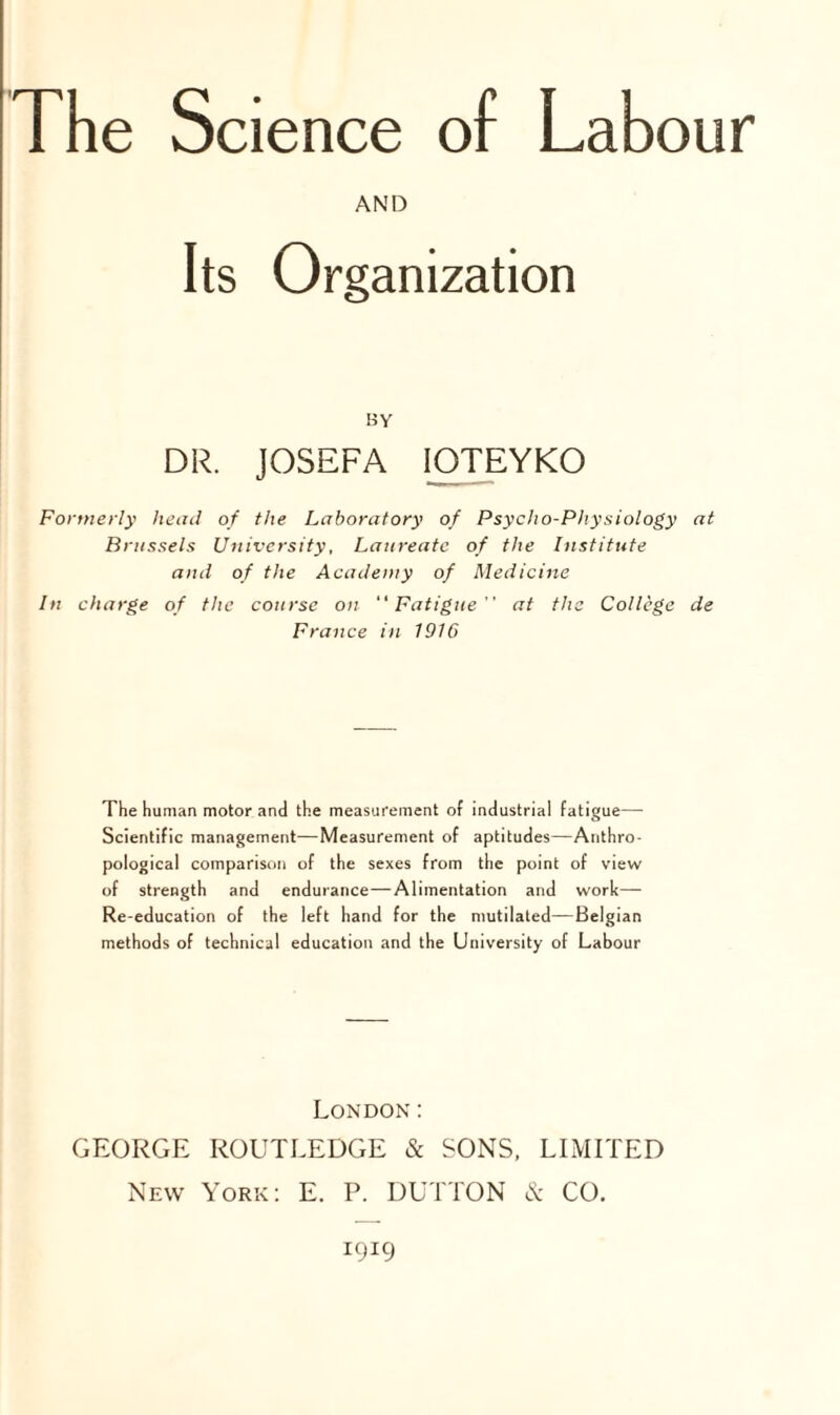 The Science of Labour AND Its Organization ay DR. JOSEFA IOTEYKO Formerly head of the Laboratory of Psycho-Physiology at Brussels University, Laureate of the Institute and of the Academy of Medicine In charge of the course on Fatigue at the College de France in 1916 The human motor and the measurement of industrial fatigue—• Scientific management-—Measurement of aptitudes—Anthro¬ pological comparison of the sexes from the point of view of strength and endurance—Alimentation and work— Re-education of the left hand for the mutilated—Belgian methods of technical education and the University of Labour London: GEORGE ROUTLEDGE & SONS, LIMITED New York: E. P. DUTTON & CO. 1919