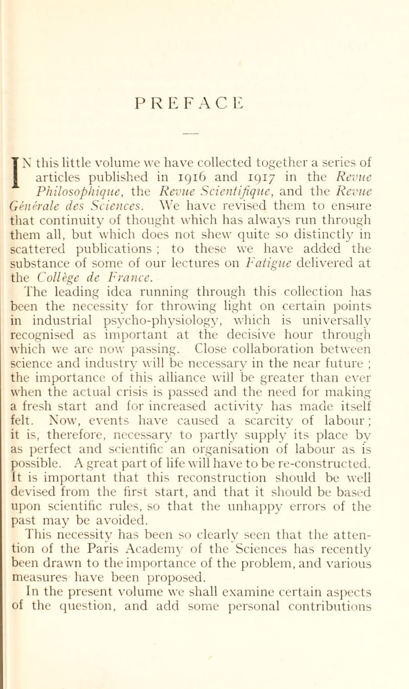 P R E F A C E IN this little volume we have collected together a series of articles published in 1916 and 1917 in the Revue Philosophique, the Revue Scientifique, and the Revue Generate des Sciences. We have revised them to ensure that continuity of thought which has always run through them all, but which does not shew quite so distinctly in scattered publications ; to these we have added the substance of some of our lectures on Fatigue delivered at the College de France. The leading idea running through this collection has been the necessity for throwing light on certain points in industrial psycho-physiology, which is universally recognised as important at the decisive hour through which we are now passing. Close collaboration between science and industry will be necessary in the near future ; the importance of this alliance will be greater than ever when the actual crisis is passed and the need for making a fresh start and for increased activity has made itself felt. Now, events have caused a scarcity of labour; it is, therefore, necessary to partly supply its place bv as perfect and scientilic an organisation of labour as is possible. A great part of life will have to be re-constructed. It is important that this reconstruction should be well devised from the first start, and that it should be based upon scientific rules, so that the unhappy errors of the past may be avoided. This necessity has been so clearly seen that the atten¬ tion of the Paris Academy of the Sciences has recently been drawn to the importance of the problem, and various measures have been proposed. In the present volume we shall examine certain aspects of the question, and add some personal contributions