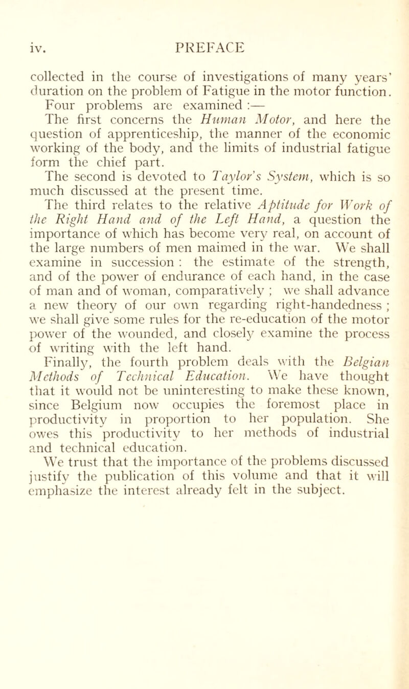 PREFACE collected in the course of investigations of many years’ duration on the problem of Fatigue in the motor function. Four problems are examined :— The first concerns the Human Motor, and here the question of apprenticeship, the manner of the economic working of the body, and the limits of industrial fatigue form the chief part. The second is devoted to Taylor's System, which is so much discussed at the present time. The third relates to the relative Aptitude for Work of the Right Hand and of the Left Hand, a question the importance of which has become very real, on account of the large numbers of men maimed in the war. We shall examine in succession : the estimate of the strength, and of the power of endurance of each hand, in the case of man and of woman, comparatively ; we shall advance a new theory of our own regarding right-handedness ; we shall give some rules for the re-education of the motor power of the wounded, and closely examine the process of writing with the left hand. Finally, the fourth problem deals with the Belgian Methods of Technical Education. We have thought that it would not be uninteresting to make these known, since Belgium now occupies the foremost place in productivity in proportion to her population. She owes this productivity to her methods of industrial and technical education. We trust that the importance of the problems discussed justify the publication of this volume and that it will emphasize the interest already felt in the subject.