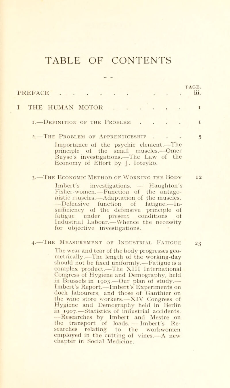 TABLE OF CONTENTS PAGE. PREFACE. ... iii. I THE HUMAN MOTOR. i 1. —Definition of the Problem .... i 2. —The Problem of Apprenticeship ... 5 Importance of the psychic element.—The principle of the small muscles.—Omer Buyse’s investigations.—The Law of the Economy of Effort by J. Ioteyko. 3. —The Economic Method of Working the Body 12 Imbert's investigations. — Haughton’s Fisher-women.—Function of the antago¬ nistic muscles.—Adaptation of the muscles. —Defensive function of fatigue.-—In¬ sufficiency of the defensive principle of fatigue under present conditions of Industrial Labour.—Whence the necessity for objective investigations. 4. —The Measurement of Industrial Fatigue 23 The wear and tear of the body progresses geo¬ metrically.—The length of the working-day should not be fixed uniformly.—Fatigue is a complex product.—The XIII International Congress of Hygiene and Demography, held in Brussels in 1903.—Our plan of study.— Imbert’s Report.—Imbert’s Experiments on dock labourers, and those of Gauthier on the wine store workers.—XIV Congress of Hygiene and Demography held in Berlin in 1907.—Statistics of industrial accidents. —Researches by Imbert and Mestre on the transport of loads. — Imbert’s Re¬ searches relating to the workwomen employed in the cutting of vines.—A new chapter in Social Medicine.