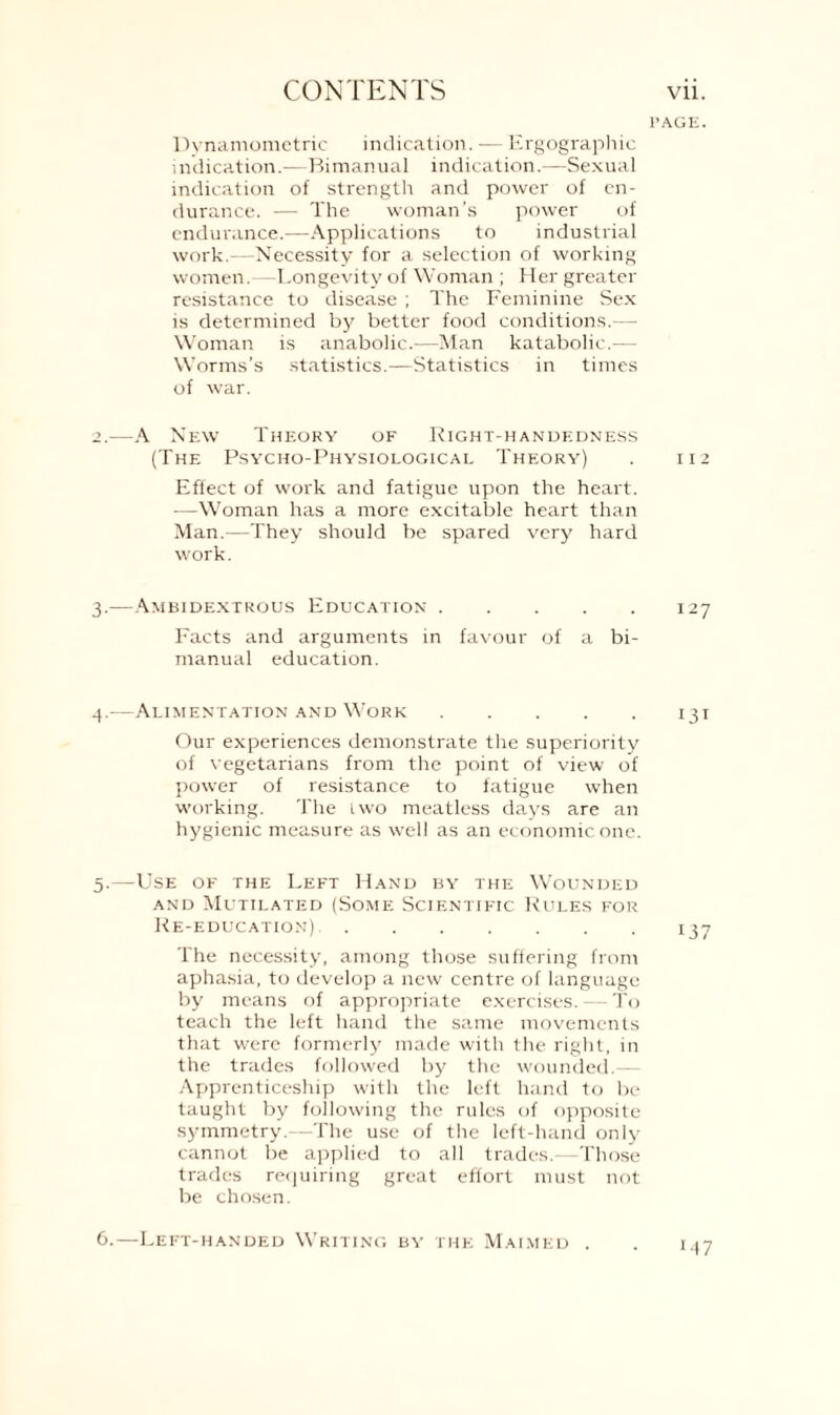 l’AGE. Dynamometric indication. — Ergographie indication.—Bimanual indication.—Sexual indication of strength and power of en¬ durance. — The woman’s power of endurance.—Applications to industrial work.—Necessity for a selection of working women.—Longevity of Woman ; Her greater resistance to disease ; The Feminine Sex is determined by better food conditions.— Woman is anabolic.—Man katabolic.— Worms’s statistics.—Statistics in times of war. 2. —A New Theory of Right-handedness (The Psycho-Physiological Theory) . 112 Effect of work and fatigue upon the heart. —Woman has a more excitable heart than Man.—They should be spared very hard work. 3. —Ambidextrous Education.127 Facts and arguments in favour of a bi¬ manual education. 4. —Alimentation and Work.131 Our experiences demonstrate the superiority of vegetarians from the point of view of power of resistance to fatigue when working. The iwo meatless days are an hygienic measure as well as an economic one. 5. —Use of the Left Hand by the Wounded and Mutilated (Some Scientific Rules for Re-education).137 The necessity, among those suffering from aphasia, to develop a new centre of language by means of appropriate exercises. — To teach the left hand the same movements that were formerly made with the right, in the trades followed by the wounded.— Apprenticeship with the left hand to be taught by following the rules of opposite symmetry.—The use of the left-hand only cannot be applied to all trades.—Those trades requiring great effort must not be chosen. 6.—Left-handed Writing by the Maimed . M7