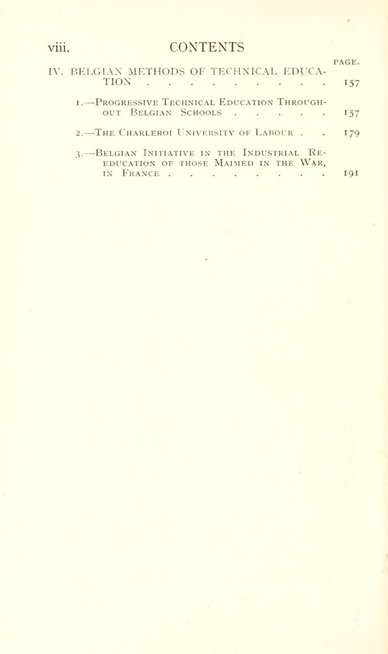 PAGE. IV. BELGIAN METHODS OF TECHNICAL EDUCA¬ TION .157 1. —Progressive Technical Education Through¬ out Belgian Schools.157 2. —The Charleroi University of Labour . . 179 3. —Belgian Initiative in the Industrial Re¬ education of those Maimed in the War, in France.191