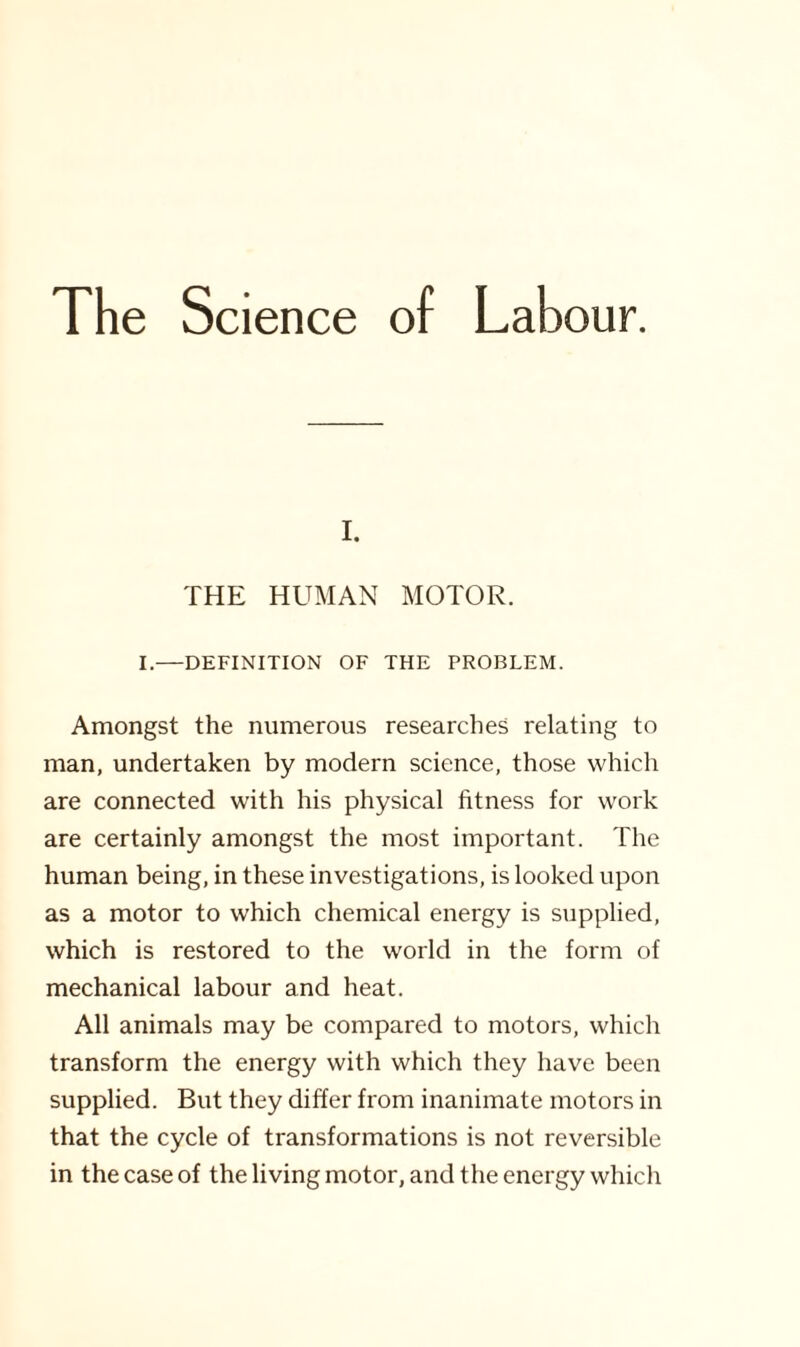 The Science of Labour. i. THE HUMAN MOTOR. I.—DEFINITION OF THE PROBLEM. Amongst the numerous researches relating to man, undertaken by modern science, those which are connected with his physical fitness for work are certainly amongst the most important. The human being, in these investigations, is looked upon as a motor to which chemical energy is supplied, which is restored to the world in the form of mechanical labour and heat. All animals may be compared to motors, which transform the energy with which they have been supplied. But they differ from inanimate motors in that the cycle of transformations is not reversible in the case of the living motor, and the energy which