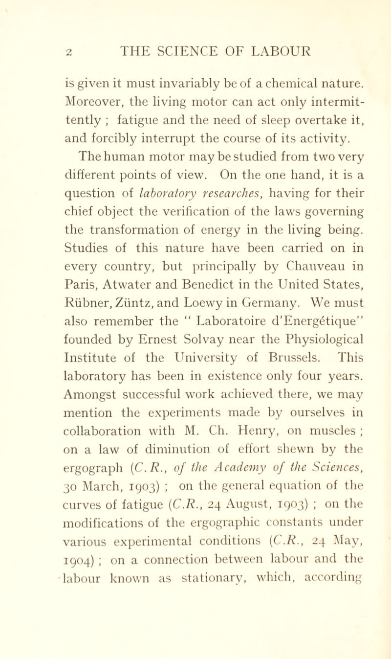 is given it must invariably be of a chemical nature. Moreover, the living motor can act only intermit¬ tently ; fatigue and the need of sleep overtake it, and forcibly interrupt the course of its activity. The human motor may be studied from two very different points of view. On the one hand, it is a question of laboratory researches, having for their chief object the verification of the laws governing the transformation of energy in the living being. Studies of this nature have been carried on in every country, but principally by Chauveau in Paris, Atwater and Benedict in the United States, Riibner, Ziintz, and Loewy in Germany. We must also remember the “ Laboratoire d’Energetique” founded by Ernest Solvay near the Physiological Institute of the University of Brussels. This laboratory has been in existence only four years. Amongst successful work achieved there, we may mention the experiments made by ourselves in collaboration with M. Ch. Henry, on muscles ; on a law of diminution of effort shewn by the ergograph (C.R., of the Academy of the Sciences, 30 March, 1903) ; on the general equation of the curves of fatigue (C.R., 24 August, 1903) ; on the modifications of the ergographic constants under various experimental conditions (C.R., 24 May, 1904) ; on a connection between labour and the labour known as stationary, which, according