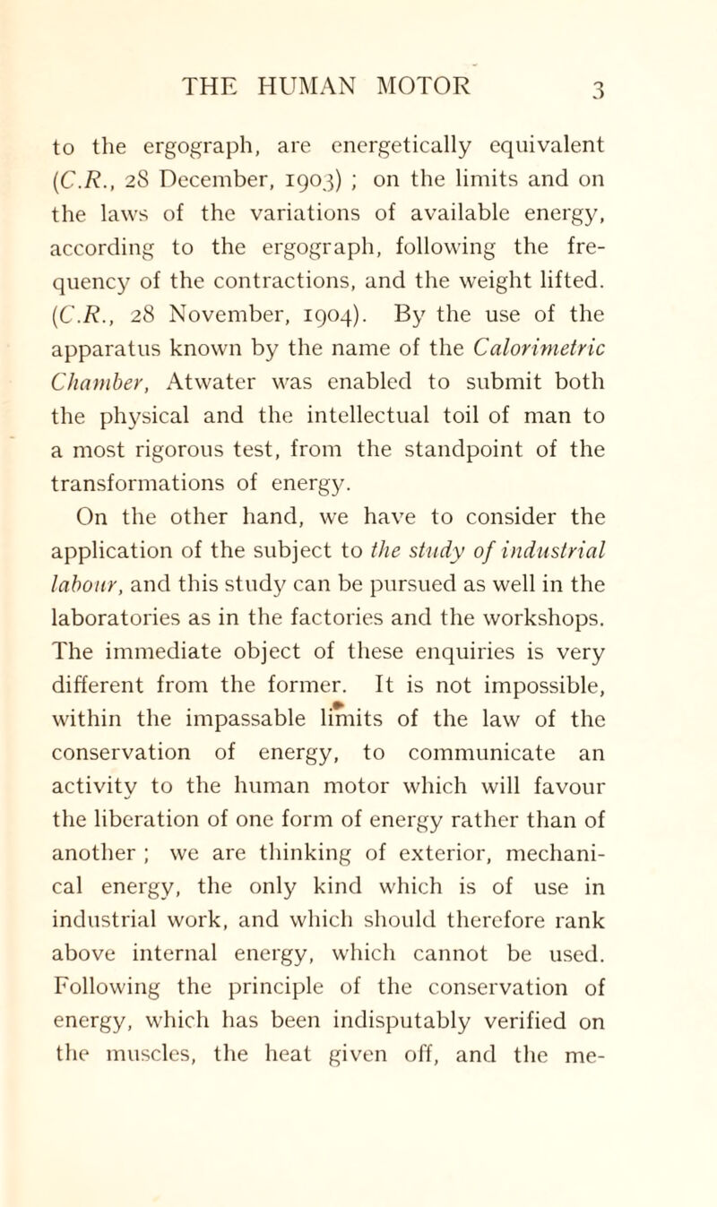 to the ergograph, are energetically equivalent (C.R., 28 December, 1903) ; on the limits and on the laws of the variations of available energy, according to the ergograph, following the fre¬ quency of the contractions, and the weight lifted. (C.R., 28 November, 1904). By the use of the apparatus known by the name of the Calorimetric Chamber, Atwater was enabled to submit both the physical and the intellectual toil of man to a most rigorous test, from the standpoint of the transformations of energy. On the other hand, we have to consider the application of the subject to the study of industrial labour, and this study can be pursued as well in the laboratories as in the factories and the workshops. The immediate object of these enquiries is very different from the former. It is not impossible, within the impassable limits of the law of the conservation of energy, to communicate an activity to the human motor which will favour the liberation of one form of energy rather than of another ; we are thinking of exterior, mechani¬ cal energy, the only kind which is of use in industrial work, and which should therefore rank above internal energy, which cannot be used. Following the principle of the conservation of energy, which has been indisputably verified on the muscles, the heat given off, and the me-