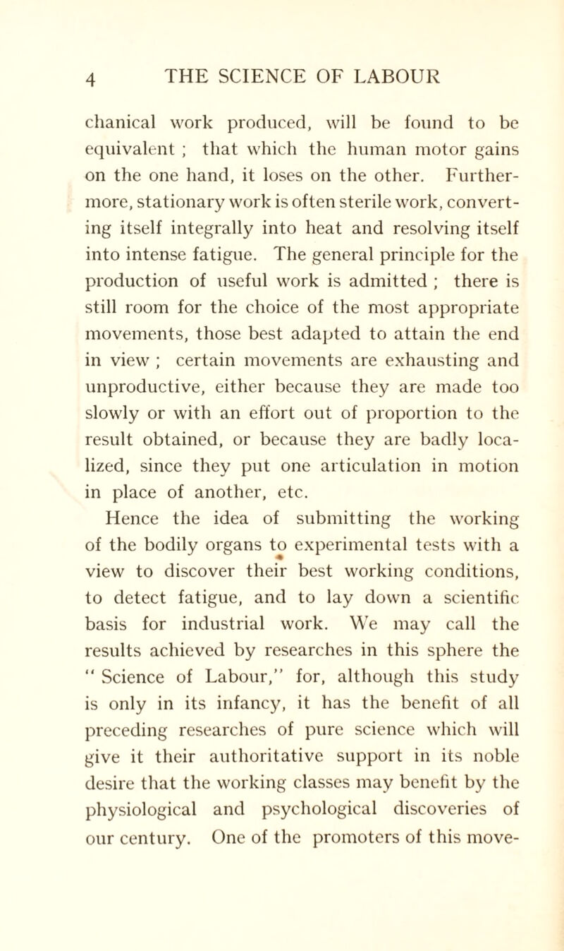 chanical work produced, will be found to be equivalent ; that which the human motor gains on the one hand, it loses on the other. Further¬ more, stationary work is often sterile work, convert¬ ing itself integrally into heat and resolving itself into intense fatigue. The general principle for the production of useful work is admitted ; there is still room for the choice of the most appropriate movements, those best adapted to attain the end in view ; certain movements are exhausting and unproductive, either because they are made too slowly or with an effort out of proportion to the result obtained, or because they are badly loca¬ lized, since they put one articulation in motion in place of another, etc. Hence the idea of submitting the working of the bodily organs to experimental tests with a view to discover their best working conditions, to detect fatigue, and to lay down a scientific basis for industrial work. We may call the results achieved by researches in this sphere the “ Science of Labour,” for, although this study is only in its infancy, it has the benefit of all preceding researches of pure science which will give it their authoritative support in its noble desire that the working classes may benefit by the physiological and psychological discoveries of our century. One of the promoters of this move-