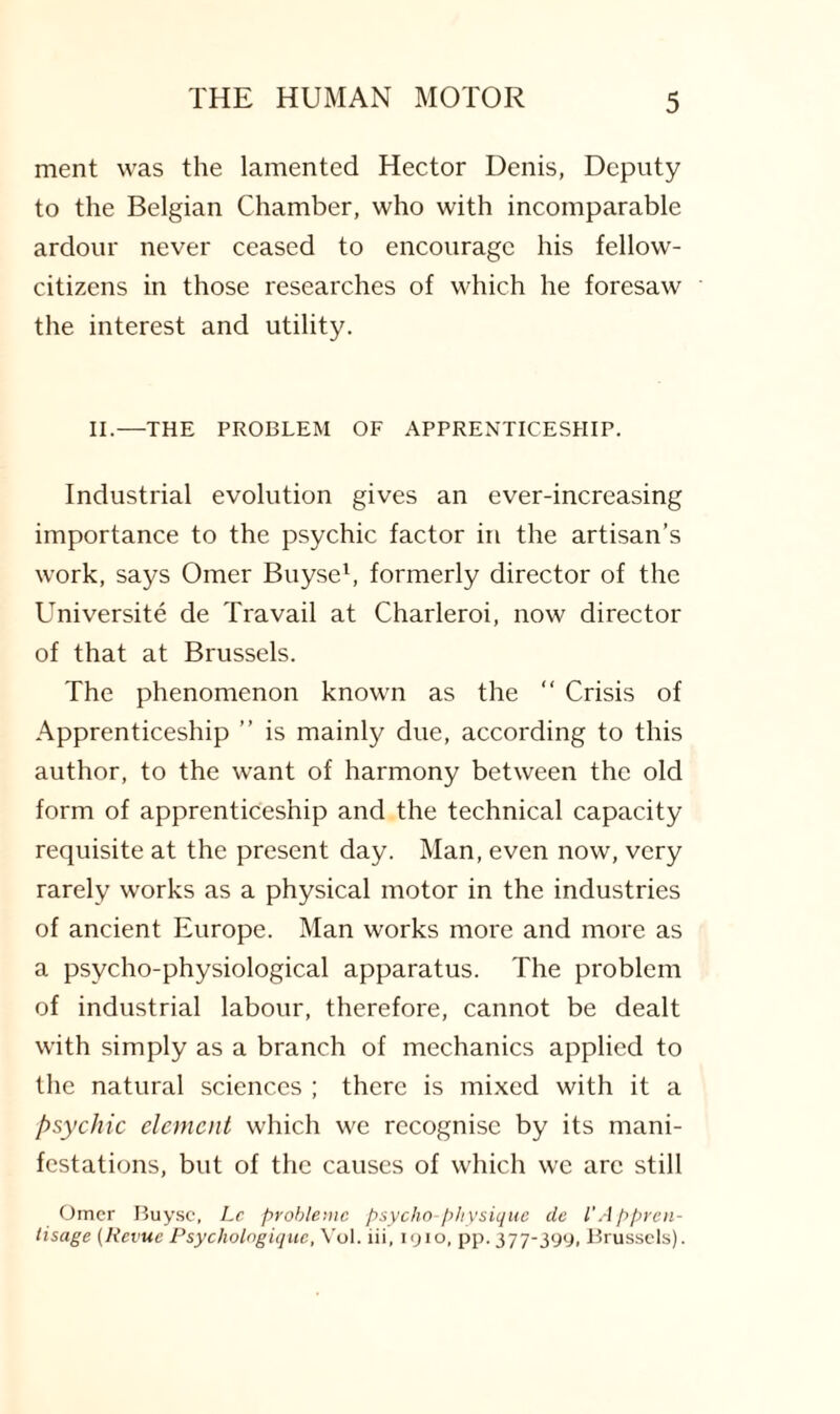 ment was the lamented Hector Denis, Deputy to the Belgian Chamber, who with incomparable ardour never ceased to encourage his fellow- citizens in those researches of which he foresaw the interest and utility. II.—THE PROBLEM OF APPRENTICESHIP. Industrial evolution gives an ever-increasing importance to the psychic factor in the artisan’s work, says Omer Buyse1, formerly director of the Universite de Travail at Charleroi, now director of that at Brussels. The phenomenon known as the “ Crisis of Apprenticeship ” is mainly due, according to this author, to the want of harmony between the old form of apprenticeship and the technical capacity requisite at the present day. Man, even now, very rarely works as a physical motor in the industries of ancient Europe. Man works more and more as a psycho-physiological apparatus. The problem of industrial labour, therefore, cannot be dealt with simply as a branch of mechanics applied to the natural sciences ; there is mixed with it a psychic element which we recognise by its mani¬ festations, but of the causes of which we arc still Omer Buyse, Lc probleuic psycho-physique de I'Appren- tisage (Revue Psychologique, Vol. iii, 1910, pp. 377-399, Brussels).