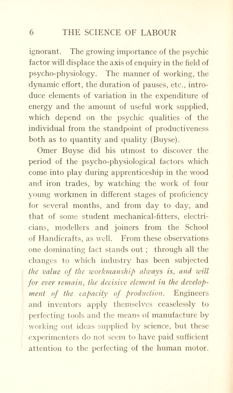 ignorant. The growing importance of the psychic factor will displace the axis of enquiry in the field of psycho-physiology. The manner of working, the dynamic effort, the duration of pauses, etc., intro¬ duce elements of variation in the expenditure of energy and the amount of useful work supplied, which depend on the psychic qualities of the individual from the standpoint of productiveness both as to quantity and quality (Buyse). Omer Buyse did his utmost to discover the period of the psycho-physiological factors which come into play during apprenticeship in the wood and iron trades, by watching the work of four young workmen in different stages of proficiency for several months, and from day to day, and that of some student mechanical-fitters, electri¬ cians, modellers and joiners from the School of Handicrafts, as well. From these observations one dominating fact stands out ; through all the changes to which industry has been subjected the value of the workmanship always is, and ivill for ever remain, the decisive element in the develop¬ ment of the capacity of production. Engineers and inventors apply themselves ceaselessly to perfecting tools and the means of manufacture by working out ideas supplied by science, but these experimenters do not seem to have paid sufficient attention to the perfecting of the human motor.