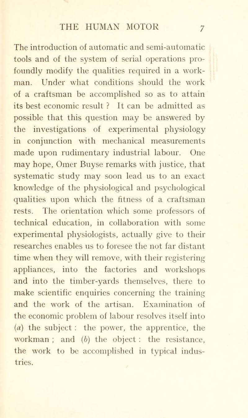 The introduction of automatic and semi-automatic tools and of the system of serial operations pro¬ foundly modify the qualities required in a work¬ man. Under what conditions should the work of a craftsman be accomplished so as to attain its best economic result ? It can be admitted as possible that this question may be answered by the investigations of experimental physiology in conjunction with mechanical measurements made upon rudimentary industrial labour. One may hope, Omer Buyse remarks with justice, that systematic study may soon lead us to an exact knowledge of the physiological and psychological qualities upon which the fitness of a craftsman rests. The orientation which some professors of technical education, in collaboration with some experimental physiologists, actually give to their researches enables us to foresee the not far distant time when they will remove, with their registering appliances, into the factories and workshops and into the timber-yards themselves, there to make scientific enquiries concerning the training and the work of the artisan. Examination of the economic problem of labour resolves itself into («) the subject : the power, the apprentice, the workman ; and (b) the object : the resistance, the work to be accomplished in typical indus¬ tries.