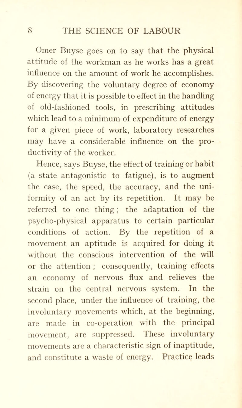 Omer Buyse goes on to say that the physical attitude of the workman as he works has a great influence on the amount of work he accomplishes. By discovering the voluntary degree of economy of energy that it is possible to effect in the handling of old-fashioned tools, in prescribing attitudes which lead to a minimum of expenditure of energy for a given piece of work, laboratory researches may have a considerable influence on the pro¬ ductivity of the worker. Hence, says Buyse, the effect of training or habit (a state antagonistic to fatigue), is to augment the ease, the speed, the accuracy, and the uni¬ formity of an act by its repetition. It may be referred to one thing; the adaptation of the psycho-physical apparatus to certain particular conditions of action. By the repetition of a movement an aptitude is acquired for doing it without the conscious intervention of the will or the attention ; consequently, training effects an economy of nervous flux and relieves the strain on the central nervous system. In the second place, under the influence of training, the involuntary movements which, at the beginning, are made in co-operation with the principal movement, arc suppressed, lhcse involuntary movements are a characteristic sign of inaptitude, and constitute a waste of energy. Practice leads