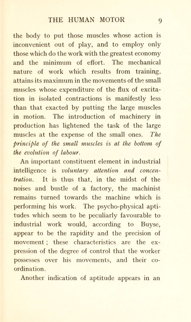 the body to put those muscles whose action is inconvenient out of play, and to employ only those which do the work with the greatest economy and the minimum of effort. The mechanical nature of work which results from training, attains its maximum in the movements of the small muscles whose expenditure of the flux of excita¬ tion in isolated contractions is manifestly less than that exacted by putting the large muscles in motion. The introduction of machinery in production has lightened the task of the large muscles at the expense of the small ones. The principle of the small muscles is at the bottom of the evolution of labour. An important constituent element in industrial intelligence is voluntary attention and concen¬ tration. It is thus that, in the midst of the noises and bustle of a factory, the machinist remains turned towards the machine which is performing his work. The psycho-physical apti¬ tudes which seem to be peculiarly favourable to industrial work would, according to Buyse, appear to be the rapidity and the precision of movement ; these characteristics are the ex¬ pression of the degree of control that the worker possesses over his movements, and their co¬ ordination. Another indication of aptitude appears in an