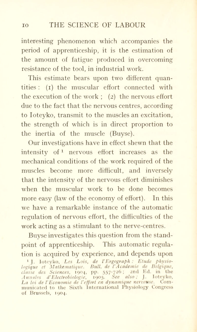 interesting phenomenon which accompanies the period of apprenticeship, it is the estimation of the amount of fatigue produced in overcoming resistance of the tool, in industrial work. This estimate bears upon two different quan¬ tities : (i) the muscular effort connected with the execution of the work ; (2) the nervous effort due to the fact that the nervous centres, according to Ioteyko, transmit to the muscles an excitation, the strength of which is in direct proportion to the inertia of the muscle (Buysc). Our investigations have in effect shewn that the intensity of 1 nervous effort increases as the mechanical conditions of the work required of the muscles become more difficult, and inversely that the intensity of the nervous effort diminishes when the muscular work to be done becomes more easy (law of the economy of effort). In this we have a remarkable instance of the automatic regulation of nervous effort, the difficulties of the work acting as a stimulant to the nerve-centres. Buyse investigates this question from the stand¬ point of apprenticeship. This automatic regula¬ tion is acquired by experience, and depends upon 1 J. Ioteyko, Les Lois, de l'Ergograph : Elude physio- logique el Mathematiquc. Bull, de l’Academic de Belgique, classe dcs Sciences, io°4. PP- 557'72^ ■ 2nd Ed. in the Annates d Electrobiologie, 1905. See also; J. Ioteyko, La loi de l'Economic de l'effort en dynamique nerveuse. Com¬ municated to the Sixth International Physiology Congress of Brussels, 1904.