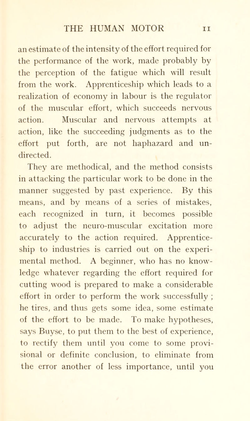 an estimate of the intensity of the effort required for the performance of the work, made probably by the perception of the fatigue which will result from the work. Apprenticeship which leads to a realization of economy in labour is the regulator of the muscular effort, which succeeds nervous action. Muscular and nervous attempts at action, like the succeeding judgments as to the effort put forth, are not haphazard and un¬ directed. They are methodical, and the method consists in attacking the particular work to be done in the manner suggested by past experience. By this means, and by means of a series of mistakes, each recognized in turn, it becomes possible to adjust the neuro-muscular excitation more accurately to the action required. Apprentice¬ ship to industries is carried out on the experi¬ mental method. A beginner, who has no know¬ ledge whatever regarding the effort required for cutting wood is prepared to make a considerable effort in order to perform the work successfully ; he tires, and thus gets some idea, some estimate of the effort to be made. To make hypotheses, says Buyse, to put them to the best of experience, to rectify them until you come to some provi¬ sional or definite conclusion, to eliminate from the error another of less importance, until you