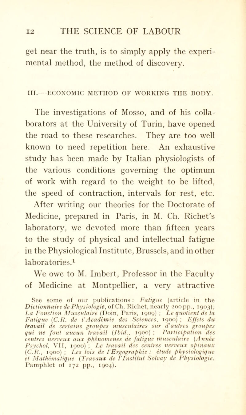 get near the truth, is to simply apply the experi¬ mental method, the method of discovery. III.—ECONOMIC METHOD OF WORKING THE BODY. The investigations of Mosso, and of his colla¬ borators at the University of Turin, have opened the road to these researches. They are too well known to need repetition here. An exhaustive study has been made by Italian physiologists of the various conditions governing the optimum of work with regard to the weight to be lifted, the speed of contraction, intervals for rest, etc. After writing our theories for the Doctorate of Medicine, prepared in Paris, in M. Ch. Richet’s laboratory, we devoted more than fifteen years to the study of physical and intellectual fatigue in the Physiological Institute, Brussels, and in other laboratories.1 We owe to M. Imbert, Professor in the Faculty of Medicine at Montpellier, a very attractive Sec some of our publications : Fatigue (article in the Dictiovnaire de Physiologic, of Ch. Richet, nearly 200pp., 1903); La Fonction Musculaire (Doin, Paris, 1909) ; Le quotient de la Fatigue (C.R. de l'Academic dcs Sciences, 1900) ; Effets du travail de certains groupes musculaires stir d'autres groupes qui ne font attain travail (Ibid., 1900) ; Participation des centres nerveux aux pkenomenes de fatigue musculaire (Annee Psychol, VI1, 1900) ; I.c travail dcs centres nerveux spinaux (C.R., 1900) ; Lcs lois de I’Ergographie : etude physiologique el Mathematique (Travaux de I'lnstitut Solvay de Physiologie. Pamphlet of 172 pp., 1904).