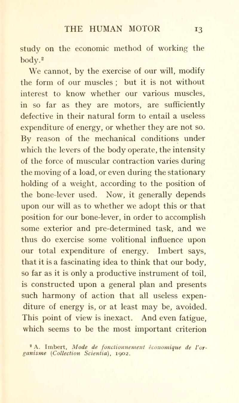 study on the economic method of working the body.2 We cannot, by the exercise of our will, modify the form of our muscles ; but it is not without interest to know whether our various muscles, in so far as they are motors, are sufficiently defective in their natural form to entail a useless expenditure of energy, or whether they are not so. By reason of the mechanical conditions under which the levers of the body operate, the intensity of the force of muscular contraction varies during the moving of a load, or even during the stationary holding of a weight, according to the position of the bone-lever used. Now, it generally depends upon our will as to whether we adopt this or that position for our bone-lever, in order to accomplish some exterior and pre-determined task, and we thus do exercise some volitional influence upon our total expenditure of energy. Imbert says, that it is a fascinating idea to think that our body, so far as it is only a productive instrument of toil, is constructed upon a general plan and presents such harmony of action that all useless expen¬ diture of energy is, or at least may be, avoided. This point of view is inexact. And even fatigue, which seems to be the most important criterion 2 A. Imbert, Mode de fonctionnement economique de I'or- ganisme (Collection Scientia), 1902.