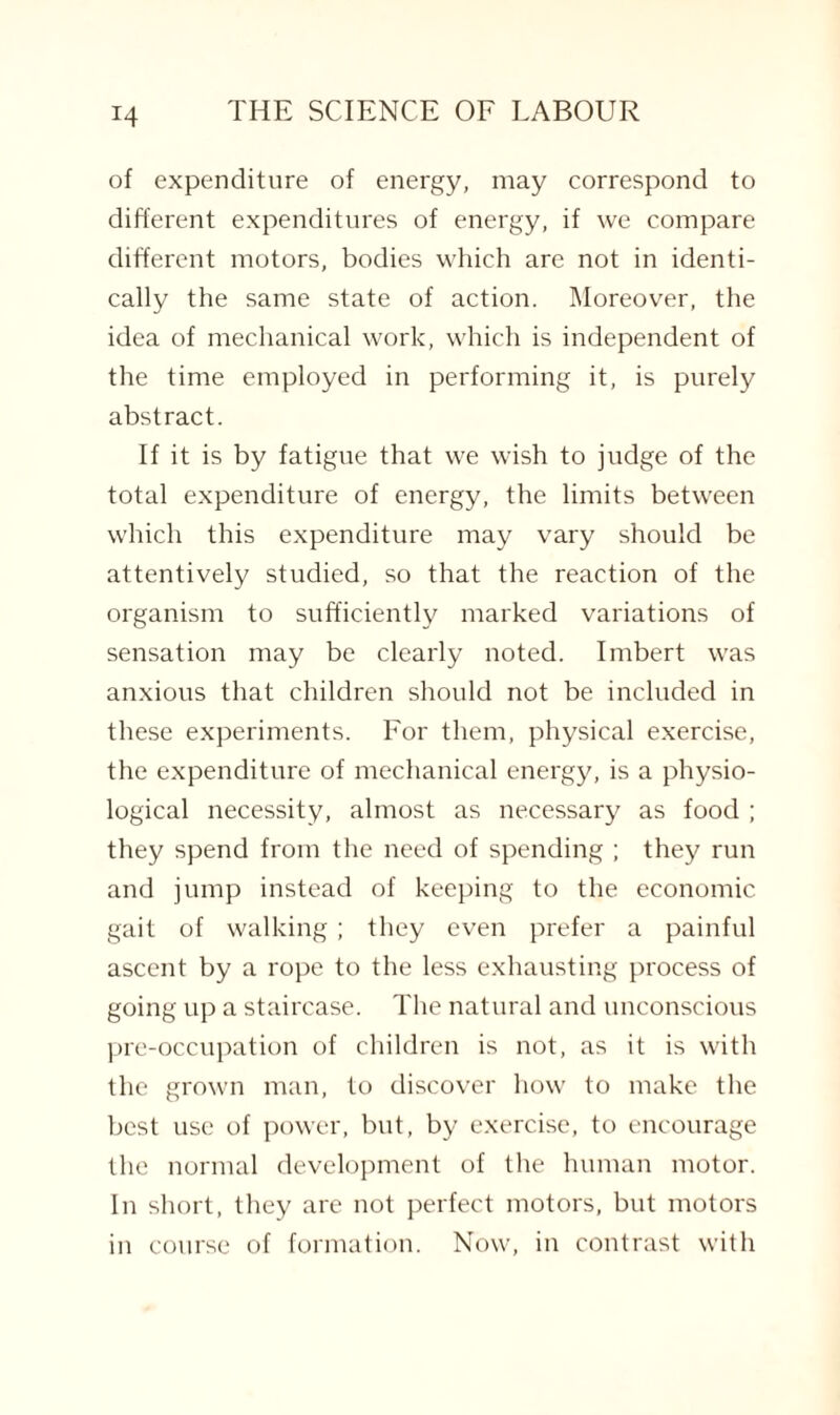 of expenditure of energy, may correspond to different expenditures of energy, if we compare different motors, bodies which are not in identi¬ cally the same state of action. Moreover, the idea of mechanical work, which is independent of the time employed in performing it, is purely abstract. If it is by fatigue that we wish to judge of the total expenditure of energy, the limits between which this expenditure may vary should be attentively studied, so that the reaction of the organism to sufficiently marked variations of sensation may be clearly noted. Imbert was anxious that children should not be included in these experiments. For them, physical exercise, the expenditure of mechanical energy, is a physio¬ logical necessity, almost as necessary as food ; they spend from the need of spending ; they run and jump instead of keeping to the economic gait of walking; they even prefer a painful ascent by a rope to the less exhausting process of going up a staircase. The natural and unconscious pre-occupation of children is not, as it is with the grown man, to discover how to make the best use of power, but, by exercise, to encourage the normal development of the human motor. In short, they are not perfect motors, but motors in course of formation. Now, in contrast with