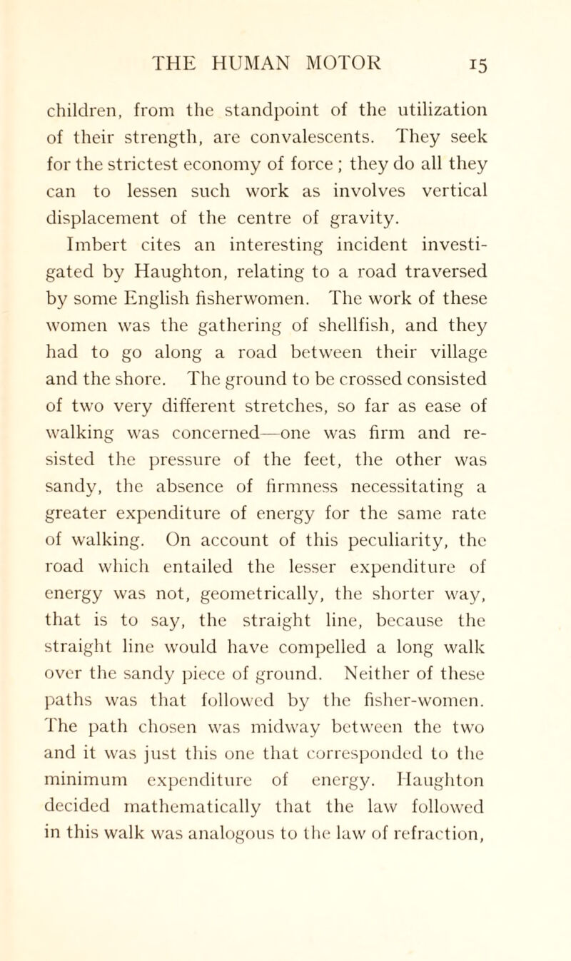 children, from the standpoint of the utilization of their strength, are convalescents. They seek for the strictest economy of force ; they do all they can to lessen such work as involves vertical displacement of the centre of gravity. Imbert cites an interesting incident investi¬ gated by Haughton, relating to a road traversed by some English fisher women. The work of these women was the gathering of shellfish, and they had to go along a road between their village and the shore. The ground to be crossed consisted of two very different stretches, so far as ease of walking was concerned—one was firm and re¬ sisted the pressure of the feet, the other was sandy, the absence of firmness necessitating a greater expenditure of energy for the same rate of walking. On account of this peculiarity, the road which entailed the lesser expenditure of energy was not, geometrically, the shorter way, that is to say, the straight line, because the straight line would have compelled a long walk over the sandy piece of ground. Neither of these paths was that followed by the fisher-women. The path chosen was midway between the two and it was just this one that corresponded to the minimum expenditure of energy. Haughton decided mathematically that the law followed in this walk was analogous to the law of refraction,