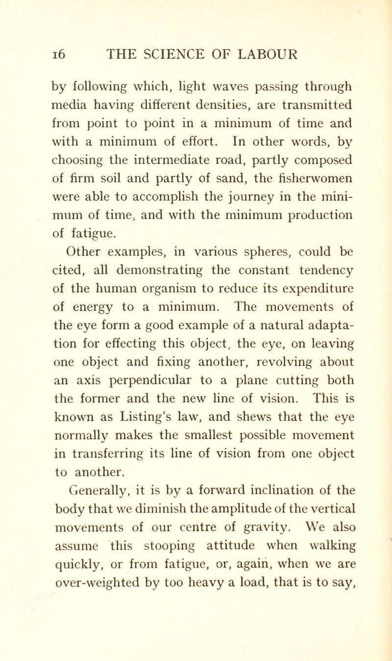 by following which, light waves passing through media having different densities, are transmitted from point to point in a minimum of time and with a minimum of effort. In other words, by choosing the intermediate road, partly composed of firm soil and partly of sand, the fisherwomen were able to accomplish the journey in the mini¬ mum of time, and with the minimum production of fatigue. Other examples, in various spheres, could be cited, all demonstrating the constant tendency of the human organism to reduce its expenditure of energy to a minimum. The movements of the eye form a good example of a natural adapta¬ tion for effecting this object, the eye, on leaving one object and fixing another, revolving about an axis perpendicular to a plane cutting both the former and the new line of vision. This is known as Listing’s law, and shews that the eye normally makes the smallest possible movement in transferring its line of vision from one object to another. Generally, it is by a forward inclination of the body that we diminish the amplitude of the vertical movements of our centre of gravity. We also assume this stooping attitude when walking quickly, or from fatigue, or, again, when we are over-weighted by too heavy a load, that is to say,