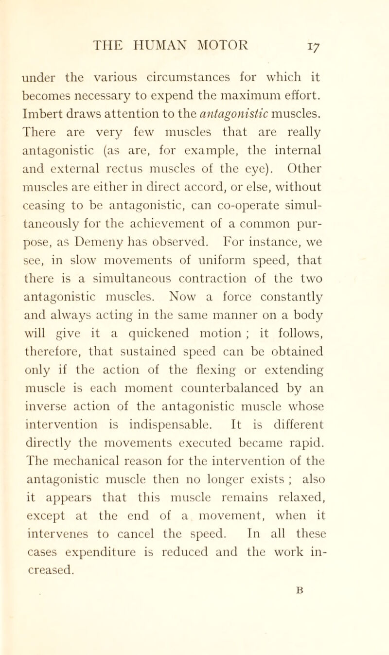 under the various circumstances for which it becomes necessary to expend the maximum effort. Imbert draws attention to the antagonistic muscles. There are very few muscles that are really antagonistic (as are, for example, the internal and external rectus muscles of the eye). Other muscles are either in direct accord, or else, without ceasing to be antagonistic, can co-operate simul¬ taneously for the achievement of a common pur¬ pose, as Demeny has observed. For instance, we see, in slow movements of uniform speed, that there is a simultaneous contraction of the two antagonistic muscles. Now a force constantly and always acting in the same manner on a body will give it a quickened motion ; it follows, therefore, that sustained speed can be obtained only if the action of the flexing or extending muscle is each moment counterbalanced by an inverse action of the antagonistic muscle whose intervention is indispensable. It is different directly the movements executed became rapid. The mechanical reason for the intervention of the antagonistic muscle then no longer exists ; also it appears that this muscle remains relaxed, except at the end of a movement, when it intervenes to cancel the speed. In all these cases expenditure is reduced and the work in¬ creased. B